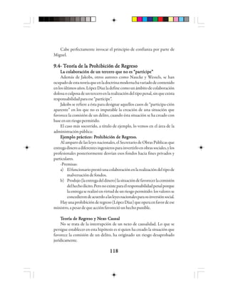 118118118118118
Cabe perfectamente invocar el principio de confianza por parte de
Miguel.
9.4- T9.4- T9.4- T9.4- T9.4- Teeeeeooooorrrrría de lía de lía de lía de lía de la Pa Pa Pa Pa Prrrrrooooohhhhhibibibibibicióicióicióicióición de Rn de Rn de Rn de Rn de Reeeeegggggrrrrresoesoesoesoeso
La colaboración de un tercero que no es “partícipe”La colaboración de un tercero que no es “partícipe”La colaboración de un tercero que no es “partícipe”La colaboración de un tercero que no es “partícipe”La colaboración de un tercero que no es “partícipe”
Además de Jakobs, otros autores como Naucke y Wessels, se han
ocupadodeestateoríaqueenladoctrinamodernahavariadodecontenido
enlosúltimosaños.LópezDíazladefinecomounámbitodecolaboración
dolosaoculposadeunterceroenlarealizacióndeltipopenal,sinqueexista
responsabilidadparaese“partícipe”.
Jakobs se refiere a ésta para designar aquellos casos de “participa-ción
aparente” en los que no es imputable la creación de una situación que
favorece la comisión de un delito, cuando ésta situación se ha creado con
baseenunriesgopermitido.
El caso más socorrido, a título de ejemplo, lo vemos en el área de la
administraciónpública:
EEEEEjjjjjeeeeemmmmmppppplo plo plo plo plo prrrrráctáctáctáctácticicicicicooooo: P: P: P: P: Prrrrrooooohhhhhibibibibibicióicióicióicióición de Rn de Rn de Rn de Rn de Reeeeegggggrrrrresoesoesoesoeso.....
Al amparo de las leyes nacionales, el Secretario de Obras Públicas que
entregadineroadiferentesingenierosparainvertirloenobrassociales,ylos
profesionales posteriormente desvían esos fondos hacia fines privados y
particulares.
-Premisas:
a) Elfuncionarioprestóunacolaboraciónenlarealizacióndeltipode
malversacióndefondos.
b) Produjo(laentregadeldinero)lasituacióndefavorecerlacomisión
delhechoilícito.Peronoexisteparaélresponsabilidadpenalporque
laentregaserealizóenvirtuddeunriesgopermitido:losvaloresse
concedierondeacuerdoalasleyesnacionalesparasuinversiónsocial.
Hayunaprohibiciónderegreso(LópezDíaz)queoperaenfavordeese
ministro,apesardequeacciónfavorecióunhechopunible.
TTTTTeeeeeooooorrrrría de Ría de Ría de Ría de Ría de Reeeeegggggrrrrreso y Neso y Neso y Neso y Neso y Nexexexexexo Co Co Co Co Caaaaauuuuusasasasasalllll
No se trata de la interrupción de un nexo de causalidad. Lo que se
persigue establecer en esta hipótesis es si quien ha creado la situación que
favorece la comisión de un delito, ha originado un riesgo desaprobado
jurídicamente.
 
