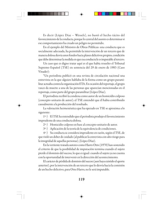 119119119119119
Es decir (López Díaz – Wessels), no bastó el hecho tácito del
favorecimientodelaconducta,porquelocentraldelasuntoesdeterminarsi
esecomportamientohacreadounpeligronopermitido.
En el ejemplo del Ministro de Obras Públicas: una conducta que es
socialmente adecuada, ha permitido la intervención de un tercero que de
maneradolosadesvíaunosfondoshaciaplanesdelictivospropios,condición
quedebedeterminarlamedidaenqueesaconductaleesimputablealtercero.
Un caso que es digno tratar aquí es el que había resuelto el Tribunal
Supremo Español (TSE) en sentencia del 29 de enero de 1983 (Caso
Vinader):
“Un periodista publicó en una revista de circulación nacional una
entrevista en la que alguien hablaba de la forma como un grupo parami-
litaractuabacontralaorganizaciónETA.Enocasióndelreportaje,elgrupo
vasco da muerte a una de las personas que aparecían mencionadas en el
reportaje,comopartedelgrupoparamilitar(LópezDíaz).
El periodista recibió la condena como autor de un homicidio culposo
(concepto unitario de autor); el TSE entendió que él había contribuido
causalmentealaproduccióndelresultado.
La valoración hermenéutica que ha operado en TSE se aproxima a lo
siguiente:
1º-) ElTSEhaentendidoqueelperiodistaprodujoelfavorecimiento
imprudentedeunaconductadolosa.
2º-) Homicidio culposo en base al concepto unitario de autor.
3º-) Aplicacióndelateoríadelaequivalenciadecondiciones.
4º-) Suconductaseconsideraimprudenteenrazón,segúnelTSE,de
queviolóundeberdecuidado(alpublicarlaentrevistaconaltoriesgopara
laintegridaddeaquellaspersonas).(LópezDíaz).
EnlavertientetratadaautorescomoHarroOtto(1970)hansostenido
el criterio de que la posibilidad de imputación termina cuando el sujeto
pierde el dominio del suceso, lo que es igual: cuando el sujeto yano cuenta
conla oportunidaddeinterveniren la direccióndelacontecimiento.
Elcarácterdepérdidadedominiodelsuceso(aunhayaexistidoelaporte
anterior),porlaintervencióndeunterceroquelodesvíahacialacomisión
deunhechodelictivo,paraOttoHarro,noleseráimputable.
 