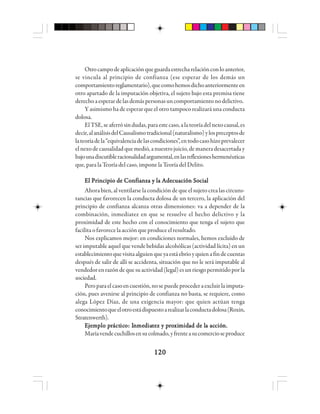 120120120120120
Otrocampodeaplicaciónqueguardaestrecharelaciónconloanterior,
se vincula al principio de confianza (ese esperar de los demás un
comportamientoreglamentario),quecomohemosdichoanteriormenteen
otro apartado de la imputación objetiva, el sujeto bajo esta premisa tiene
derechoaesperardelasdemáspersonasuncomportamientonodelictivo.
Y asimismo ha de esperar que el otro tampoco realizará una conducta
dolosa.
ElTSE,seaferrósindudas,paraestecaso,alateoríadelnexocausal,es
decir,alanálisisdelCausalismotradicional(naturalismo)ylospreceptosde
lateoríadela“equivalenciadelascondiciones”,entodocasohizoprevalecer
elnexodecausalidadquemedió,anuestrojuicio,demaneradesacertaday
bajounadiscutibleracionalidadargumental,enlasreflexioneshermenéuticas
que, para la Teoría del caso, impone la Teoría del Delito.
El Principio de Confianza y la Adecuación SocialEl Principio de Confianza y la Adecuación SocialEl Principio de Confianza y la Adecuación SocialEl Principio de Confianza y la Adecuación SocialEl Principio de Confianza y la Adecuación Social
Ahora bien, al ventilarse la condición de que el sujeto crea las circuns-
tancias que favorecen la conducta dolosa de un tercero, la aplicación del
principio de confianza alcanza otras dimensiones: va a depender de la
combinación, inmediatez en que se resuelve el hecho delictivo y la
proximidad de este hecho con el conocimiento que tenga el sujeto que
facilitaofavorecelaacciónqueproduceelresultado.
Nos explicamos mejor: en condiciones normales, hemos excluido de
ser imputable aquel que vende bebidas alcohólicas (actividad lícita) en un
establecimientoquevisitaalguienqueyaestáebrioyquienafindecuentas
después de salir de allí se accidenta, situación que no le será imputable al
vendedorenrazóndequesuactividad(legal)esunriesgopermitidoporla
sociedad.
Peroparaelcasoencuestión,nosepuedeprocederaexcluirlaimputa-
ción, pues avenirse al principio de confianza no basta, se requiere, como
alega López Díaz, de una exigencia mayor: que quien actúan tenga
conocimientoqueelotroestádispuestoarealizarlaconductadolosa(Roxin,
Stratenwerth).
EEEEEjjjjjeeeeemmmmmppppplo plo plo plo plo prrrrráctáctáctáctácticicicicicooooo: I: I: I: I: Innnnnmememememedddddiaiaiaiaiattttteeeeez y pz y pz y pz y pz y prrrrroooooxixixixiximmmmmidididididad de lad de lad de lad de lad de la aca aca aca aca acciócióciócióciónnnnn.....
Maríavendecuchillosensucolmado,yfrenteasucomercioseproduce
 