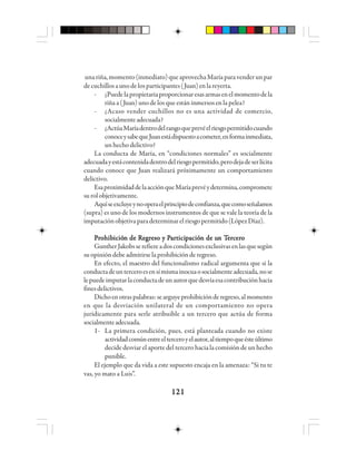 121121121121121
unariña,momento(inmediato)queaprovechaMaríaparavenderunpar
decuchillosaunodelosparticipantes(Juan)enlareyerta.
- ¿Puedelapropietariaproporcionaresasarmasenelmomentodela
riña a (Juan) uno de los que están inmersos en la pelea?
- ¿Acaso vender cuchillos no es una actividad de comercio,
socialmenteadecuada?
- ¿ActúaMaríadentrodelrangoqueprevéelriesgopermitidocuando
conoceysabequeJuanestádispuestoacometer,enformainmediata,
un hecho delictivo?
La conducta de María, en “condiciones normales” es socialmente
adecuadayestácontenidadentrodelriesgopermitido,perodejadeserlícita
cuando conoce que Juan realizará próximamente un comportamiento
delictivo.
EsaproximidaddelaacciónqueMaríaprevéydetermina,compromete
surolobjetivamente.
Aquíseexcluyeynooperaelprincipiodeconfianza,quecomoseñalamos
(supra) es uno de los modernos instrumentos de que se vale la teoría de la
imputaciónobjetivaparadeterminarelriesgopermitido(LópezDíaz).
PPPPPrrrrrooooohhhhhibibibibibicióicióicióicióición de Rn de Rn de Rn de Rn de Reeeeegggggrrrrreso y Peso y Peso y Peso y Peso y Paaaaarrrrrttttticiiciiciiciicipppppacióacióacióacióación de un de un de un de un de un Tn Tn Tn Tn Teeeeerrrrrccccceeeeerrrrrooooo
GuntherJakobsserefiereadoscondicionesexclusivasenlasquesegún
suopinióndebeadmitirselaprohibiciónderegreso.
En efecto, el maestro del funcionalismo radical argumenta que si la
conductadeunterceroesensímismainocuaosocialmenteadecuada,nose
lepuedeimputarlaconductadeunautorquedesvíaesacontribuciónhacia
finesdelictivos.
Dichoenotraspalabras:searguyeprohibiciónderegreso,almomento
en que la desviación unilateral de un comportamiento no opera
jurídicamente para serle atribuible a un tercero que actúa de forma
socialmenteadecuada.
1- La primera condición, pues, está planteada cuando no existe
actividadcomúnentreelterceroyelautor,altiempoqueésteúltimo
decide desviar el aporte del tercero hacia la comisión de un hecho
punible.
El ejemplo que da vida a este supuesto encaja en la amenaza: “Si tu te
vas, yo mato a Luis”.
 