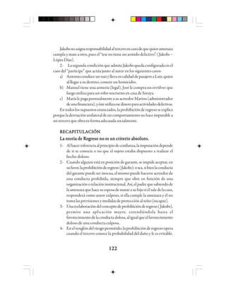 122122122122122
Jakobsnoasignaresponsabilidadalterceroencasodequequienamenaza
cumplaymateaotro,puesel“irsenotieneunsentidodelictivo”.(Jakobs–
LópezDíaz).
2- LasegundacondiciónqueadmiteJakobsquedaconfiguradaenel
caso del “partícipe” que actúa junto al autor en los siguientes casos:
a) AntonioconduceuntaxiyllevaencalidaddepasajeroaLuis,quien
al llegar a su destino, comete un homicidio.
b) Manuel tiene una armería (legal), José le compra un revólver que
luego utiliza para un robo nocturno en casa de Soraya.
c) MaríalepagapuntualmenteasuacreedorMarino(administrador
deunafinanciera),yésteutilizaesedineroparaactividadesdelictivas.
Entodoslossupuestosenunciados,laprohibiciónderegresoseexplica
porqueladesviaciónunilateraldeuncomportamientonohaceimputablea
unterceroqueobraenformaadecuadasocialmente.
RECAPITULACIÓNRECAPITULACIÓNRECAPITULACIÓNRECAPITULACIÓNRECAPITULACIÓN
La teoría de Regreso no es un criterio absoluto.La teoría de Regreso no es un criterio absoluto.La teoría de Regreso no es un criterio absoluto.La teoría de Regreso no es un criterio absoluto.La teoría de Regreso no es un criterio absoluto.
1- Alhacerreferenciaalprincipiodeconfianza,laimputacióndepende
de si se conocía o no que el sujeto estaba dispuesto a realizar el
hecho doloso.
2- Cuando alguien está en posición de garante, se impide aceptar, en
sufavor,laprohibiciónderegreso(Jakobs);osea,sibienlaconducta
del garante puede ser inocua, el mismo puede hacerse acreedor de
una conducta prohibida, siempre que obre en función de una
organizaciónorelacióninstitucional.Así,elpadrequesabiendode
laamenazaquehacesuesposadematarasuhijosiélsaledelacasa,
responderá como autor culposo, si ella cumple la amenaza y él no
tomalasprevisionesymedidasdeprotecciónalniño(incapaz).
3- Unareelaboracióndelconceptodeprohibiciónderegreso(Jakobs),
permite una aplicación mayor, extendiéndola hasta el
favorecimientodelaconductadolosa,aligualqueelfavorecimiento
doloso de una conducta culposa.
4- Enelrenglóndelriesgopermitido,laprohibiciónderegresoopera
cuando el tercero conoce la probabilidad del daño y le es evitable.
 