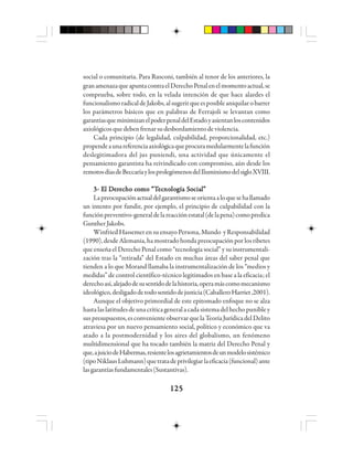 125125125125125
social o comunitaria. Para Rusconi, también al tenor de los anteriores, la
granamenazaqueapuntacontraelDerechoPenalenelmomentoactual,se
comprueba, sobre todo, en la velada intención de que hace alardes el
funcionalismoradicaldeJakobs,alsugerirqueesposibleaniquilarobarrer
los parámetros básicos que en palabras de Ferrajoli se levantan como
garantíasqueminimizanelpoderpenaldelEstadoyasientanloscontenidos
axiológicosquedebenfrenarsudesbordamientodeviolencia.
Cada principio (de legalidad, culpabilidad, proporcionalidad, etc.)
propendeaunareferenciaaxiológicaqueprocuramedularmentelafunción
deslegitimadora del jus puniendi, una actividad que únicamente el
pensamiento garantista ha reivindicado con compromiso, aún desde los
remotosdíasdeBeccaríaylosprolegómenosdelIluminismodelsigloXVIII.
3- E3- E3- E3- E3- El Dl Dl Dl Dl Deeeeerrrrreeeeecho ccho ccho ccho ccho cooooomo “mo “mo “mo “mo “TTTTTeeeeecccccnononononololololologggggía Sía Sía Sía Sía Sooooociaciaciaciacialllll”””””
Lapreocupaciónactualdelgarantismoseorientaaloquesehallamado
un intento por fundir, por ejemplo, el principio de culpabilidad con la
funciónpreventivo-generaldelareacciónestatal(delapena)comopredica
Gunther Jakobs.
Winfried Hassemer en su ensayo Persona, Mundo y Responsabilidad
(1990),desdeAlemania,hamostradohondapreocupaciónporlosribetes
que enseña el Derecho Penal como “tecnología social” y su instrumentali-
zación tras la “retirada” del Estado en muchas áreas del saber penal que
tienden a lo que Morand llamaba la instrumentalización de los “medios y
medidas” de control científico-técnico legitimados en base a la eficacia; el
derechoasí,alejadodesusentidodelahistoria,operamáscomomecanismo
ideológico,desligadodetodosentidodejusticia(CaballeroHarriet,2001).
Aunque el objetivo primordial de este epitomado enfoque no se alza
hastalaslatitudesdeunacríticageneralacadasistemadelhechopunibley
suspresupuestos,esconvenienteobservarquelaTeoríaJurídicadelDelito
atraviesa por un nuevo pensamiento social, político y económico que va
atado a la postmodernidad y los aires del globalismo, un fenómeno
multidimensional que ha tocado también la matriz del Derecho Penal y
que,ajuiciodeHabermas,resientelosagrietamientosdeunmodelosistémico
(tipoNiklausLuhmann)quetratadeprivilegiarlaeficacia(funcional)ante
lasgarantíasfundamentales(Sustantivas).
 
