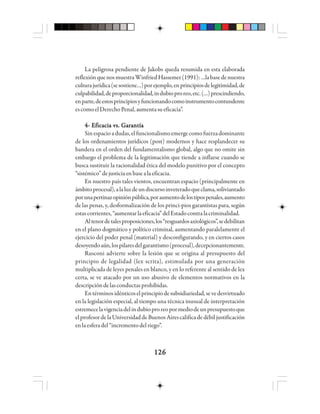 126126126126126
La peligrosa pendiente de Jakobs queda resumida en esta elaborada
reflexiónquenosmuestraWinfriedHassemer(1991):…labasedenuestra
culturajurídica(sesostiene…)porejemplo,enprincipiosdelegitimidad,de
culpabilidad,deproporcionalidad,indubioproreo,etc.(…)prescindiendo,
enparte,deestosprincipiosyfuncionandocomoinstrumentocontundente
escomoelDerechoPenal,aumentasueficacia”.
4- Eficacia vs. Garantía4- Eficacia vs. Garantía4- Eficacia vs. Garantía4- Eficacia vs. Garantía4- Eficacia vs. Garantía
Sinespacioadudas,elfuncionalismoemergecomofuerzadominante
de los ordenamientos jurídicos (post) modernos y hace resplandecer su
bandera en el orden del fundamentalismo global, algo que no omite sin
embargo el problema de la legitimación que tiende a inflarse cuando se
busca sustituir la racionalidad ética del modelo punitivo por el concepto
“sistémico”dejusticiaenbasealaeficacia.
En nuestro país tales vientos, encuentran espacio (principalmente en
ámbitoprocesal),alaluzdeundiscursoinveteradoqueclama,soliviantado
porunapertinazopiniónpública,poraumentodelostipospenales,aumento
de las penas, y, desformalización de los princi-pios garantistas para, según
estascorrientes,“aumentarlaeficacia”delEstadocontralacriminalidad.
Altenordetalesproposiciones,los“resguardosaxiológicos”,sedebilitan
en el plano dogmático y político criminal, aumentando paralelamente el
ejercicio del poder penal (material) y desconfigurando, y en ciertos casos
desoyendoaún,lospilaresdelgarantismo(procesal),decepcionantemente.
Rusconi advierte sobre la lesión que se origina al presupuesto del
principio de legalidad (lex scrita), estimulada por una generación
multiplicada de leyes penales en blanco, y en lo referente al sentido de lex
certa, se ve atacado por un uso abusivo de elementos normativos en la
descripcióndelasconductasprohibidas.
Entérminosidénticoselprincipiodesubsidiariedad,sevedesvirtuado
en la legislación especial, al tiempo una técnica inusual de interpretación
estremecelavigenciadelindubioproreopormediodeunpresupuestoque
elprofesordelaUniversidaddeBuenosAirescalificadedébiljustificación
en laesferadel“incrementodelriego”.
 