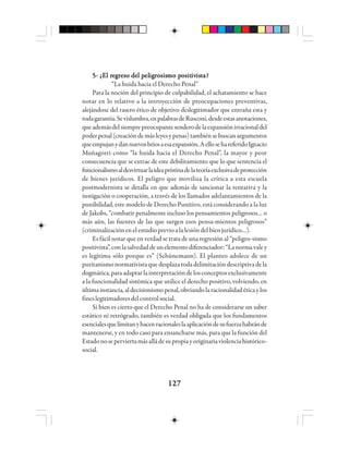 127127127127127
5- ¿5- ¿5- ¿5- ¿5- ¿EEEEEl rl rl rl rl reeeeegggggrrrrreso del peso del peso del peso del peso del peleleleleligigigigigrrrrrosisosisosisosisosismo pmo pmo pmo pmo positositositositositivivivivivisisisisistttttaaaaa?????
“La huida hacia el Derecho Penal”
Para la noción del principio de culpabilidad, el achatamiento se hace
notar en lo relativo a la introyección de preocupaciones preventivas,
alejándose del rasero ético de objetivo deslegitimador que entraña esta y
todagarantía.Sevislumbra,enpalabrasdeRusconi,desdeestasanotaciones,
queademásdelsiemprepreocupantesenderodelaexpansiónirracionaldel
poderpenal(creacióndemásleyesypenas)tambiénsebuscanargumentos
queempujanydannuevosbríosaesaexpansión.AellosehareferidoIgnacio
Muñagorri como “la huida hacia el Derecho Penal”, la mayor y peor
consecuencia que se extrae de este debilitamiento que lo que sentencia el
funcionalismoaldesvirtuarlaideaprístinadelateoríaexclusivadeprotección
de bienes jurídicos. El peligro que moviliza la crítica a esta escuela
postmodernista se detalla en que además de sancionar la tentativa y la
instigación o cooperación, a través de los llamados adelantamientos de la
punibilidad, este modelo de Derecho Punitivo, está considerando a la luz
de Jakobs, “combatir penalmente incluso los pensamientos peligrosos… o
más aún, las fuentes de las que surgen esos pensa-mientos peligrosos”
(criminalizaciónenelestudioprevioalalesióndelbienjurídico…).
Es fácil notar que en verdad se trata de una regresión al “peligro-sismo
positivista”,conlasalvedaddeunelementodiferenciador:“Lanormavaley
es legítima sólo porque es” (Schünemann). El planteo adolece de un
puritanismonormativistaquedesplazatodadelimitacióndescriptivadela
dogmática,paraadaptarlainterpretacióndelosconceptosexclusivamente
a la funcionalidad sistémica que utilice el derecho positivo, volviendo, en
últimainstancia,aldecisionismopenal,obviandolaracionalidadéticaylos
fineslegitimadoresdelcontrolsocial.
Si bien es cierto que el Derecho Penal no ha de considerarse un saber
estático ni retrógrado, también es verdad obligada que los fundamentos
esencialesquelimitanyhacenracionaleslaaplicacióndesufuerzahabránde
mantenerse, y en todo caso para ensancharse más, para que la función del
Estadonoseperviertamásalládesupropiayoriginariaviolenciahistórico-
social.
 