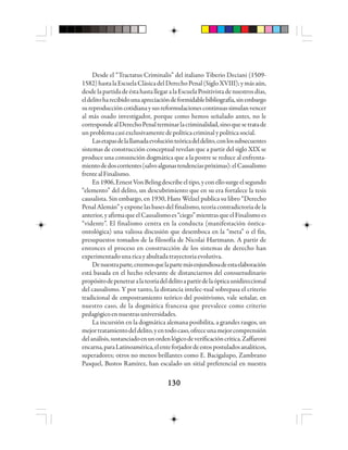 130130130130130
Desde el “Tractatus Criminalis” del italiano Tiberio Deciani (1509-
1582)hastalaEscuelaClásicadelDerechoPenal(SigloXVIII);ymásaún,
desdelapartidadeéstahastallegaralaEscuelaPositivistadenuestrosdías,
eldelitoharecibidounaapreciacióndeformidablebibliografía,sinembargo
sureproduccióncotidianaysusreformulacionescontinuassimulanvencer
al más osado investigador, porque como hemos señalado antes, no le
correspondealDerechoPenalterminarlacriminalidad,sinoquesetratade
unproblemacasiexclusivamentedepolíticacriminalypolíticasocial.
Lasetapasdelallamadaevoluciónteóricadeldelito,conlossubsecuentes
sistemas de construcción conceptual revelan que a partir del siglo XIX se
produce una consunción dogmática que a la postre se reduce al enfrenta-
mientodedoscorrientes(salvoalgunastendenciaspróximas):elCausalismo
frentealFinalismo.
En1906,ErnestVonBelingdescribeeltipo,yconellosurgeelsegundo
“elemento” del delito, un descubrimiento que en su era fortalece la tesis
causalista. Sin embargo, en 1930, Hans Welzel publica su libro “Derecho
Penal Alemán” y expone las bases del finalismo, teoría contradictoria de la
anterior,yafirmaqueelCausalismoes“ciego”mientrasqueelFinalismoes
“vidente”. El finalismo centra en la conducta (manifestación óntica-
ontológica) una valiosa discusión que desemboca en la “meta” o el fin,
presupuestos tomados de la filosofía de Nicolai Hartmann. A partir de
entonces el proceso en construcción de los sistemas de derecho han
experimentadounaricayabultadatrayectoriaevolutiva.
Denuestraparte,creemosquelapartemásenjundiosadeestaelaboración
está basada en el hecho relevante de distanciarnos del consuetudinario
propósitodepenetraralateoríadeldelitoapartirdelaópticaunidireccional
del causalismo. Y por tanto, la distancia intelec-tual sobrepasa el criterio
tradicional de empostramiento teórico del positivismo, vale señalar, en
nuestro caso, de la dogmática francesa que prevalece como criterio
pedagógicoennuestrasuniversidades.
La incursión en la dogmática alemana posibilita, a grandes rasgos, un
mejortratamientodeldelito,yentodocaso,ofreceunamejorcomprensión
delanálisis,sustanciadoenunordenlógicodeverificacióncrítica.Zaffaroni
encarna,paraLatinoamérica,elenteforjadordeestospostuladosanalíticos,
superadores; otros no menos brillantes como E. Bacigalupo, Zambrano
Pasquel, Bustos Ramírez, han escalado un sitial preferencial en nuestra
 