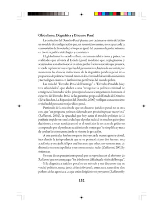132132132132132
GloGloGloGloGlobbbbbaaaaalllllisisisisismo, Dmo, Dmo, Dmo, Dmo, Dooooogggggmmmmmáááááttttticicicicica y Discua y Discua y Discua y Discua y Discurso Prso Prso Prso Prso Peeeeennnnnaaaaalllll
LaevolucióndelDerechoPenalplanteaconcadanuevavisióndeldelito
un modelo de configuración que, en resumidas cuentas, no se aparta de la
cosmovisióndelasociedad,oloqueesigual,delesquemadepoderreinante
enlaesferapolíticaideológicayeconómica.
El globalismo ha sacado a flote, en innumerables casos y países, las
realidades que afronta el Estado (post) moderno que, replegándose y
acercándoseaundiseñosocialencrisis,porlasfracturassocialesqueprovoca,
tratadereplantearlascategoríasdelpensamiento,haciendosucumbirpor
momentos las clásicas distinciones de la dogmática jurídico-penal o las
propuestasdepolíticacriminal,tantoenloscentrosdeldesarrolloeconómico
ytecnológicocuantoenlasfronterasperiféricasdelmundopobre.
Las tesis del “Derecho Penal del Enemigo” o “Derecho Penal de dos y
tres velocidades”, que aluden a una “reingeniería político criminal de
emergencia”,limitadordelosprincipiosclásicosseempeñanendisminuirel
espectrodelDerechoPenaldelasgarantíaspropiasdelEstadodeDerecho
(SilvaSánchez,LaExpansióndelDerecho,2000)yobliganaunaconstante
revisión del pensamiento jurídico-penal.
Partiendo de la noción de que un discurso jurídico-penal no es otra
cosa que “un programa político elaborado con precisión pocas veces vista”
(Zaffaroni, 2002), la opacidad que hoy acusa el modelo político de la
periferiaimpideverconclaridadqueelpoderjudicialenmuchospaíses(sus
decisiones, a veces tambaleantes) es el resultado de un acto de gobierno
atemperado por el producto académico de sostén que “se simplifica y trata
deocultarlasconsecuenciasdesuvientredegestación.
Aesteparticularfenómenoqueseintroyectademaneragenera-cional,
inoculando la jurisprudencia que se ve permeada (por dos fuentes: una
académicayotrajudicial)porunaliteraturaqueinfructuo-samentetratade
disimularsuesenciapolíticaysusconsecuenciasreales(Zaffaroni,2002)y
sistémicas.
Se trata de un pensamiento penal que se reproduce en el aforismo de
Zaffaroniquenoscuentaque“losárbolesnosdificultanlavisióndelbosque”.
Si la dogmática jurídico penal es un método y sus discursos son en
verdadpolíticos,nuncajamásdeberáobviarselaestructura,naturalezaylos
poderesdelasagenciasalasqueestándirigidosesosproyectos(Zaffaroni)y
 