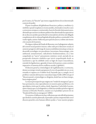 133133133133133
por lo tanto, a la “función” que tienen asignada dentro de un determinado
contextodepoder.
El paso avasallante del globalismo financiero, político y mediático (y
simbólico-penal)trasplantasutécnicajurídica,destinadaenmuchoscasos
aestructuraseuropeasycontinentales,hastaloslitoraleslatinoamericanos,
obviandoquenuestrosaccidentespolíticoshandeterioradolasexpectativas
deundiscursojurídicopenaldondelareiteradaletradelaley(deobligado
cumplimientodelavoluntadlegisladadelpoderpolíticoconstituido)seha
vueltorígidayautista:hablamuypocoparalosjuecesyredimeaúnmenos
a los usuarios de la justicia.
ElcolapsoevidentedelEstadodeBienestar,conelsubsiguienterediseño
del control social punitivo interno, sobre todo por el deterioro social y el
aumentoprogresivodelriesgodemaneramultidimensionalquearrojaun
desarrollo tecnológico sin precedentes (terrorismo, biotecnología, crisis
ambiental, armamentismo, radicalismos fundamentalistas, etc.), han
catapultado un “nuevo” pensamiento sistémico social, ataviado de un
parapetado elemento simbólico que inició resquebrajado desde su
nacimiento y que ha exhibido como su logro de mayor trascendencia,
extenderlaslegislaciones,agrandarelmarcodelaspenasy, comocorrelato
imperativo, el aumento de los conflictos sociales (y globales).
El discurso penal (y criminológico) de la globalización, se arrincona,
detieneuntiempovirtualsupropuestaylavozsehaquedadosineco;yano
retumba ni siquiera en el ámbito local, haciendo que se cumpla con el
profético vaticinio del maestro venezolano López Grillo (2001) de que el
“discurso penal y criminológico se dirigirían, desde hace un buen tiempo,
hacianingunaparte”.
Lamayorpreocupaciónqueoriginaeste“estadodeemergencia”,quese
hace permanente, muy especialmente en nuestros países periféricos, es la
apocalíptica visión que le endosa, desde Argentina, Carlos Julio Lascano,
quienenjuiciaquesiyaladogmáticayeldiscursojurídicopenalnorigenni
orientan al Derecho Punitivo, estamos en el paradójico proceso de un
“EstadodeDerechoenemergencia”(2002).
UnretornoaZaffaroninoshacereflexionarquemásalládelpesimismo
quedestilalacuestiónplanteada,elpensadoryjuristacomprometidoconel
discurso penal de corte humano deberá ayudar a “crear nuestros propios
 