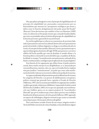 136136136136136
Hoy que pilares primigenios como el principio de legalidad penal o el
principio de culpabilidad son amenazados constantemente por un
funcionalismo que amenaza los “presupuestos axiológicos que tienen y
deben tener la función deslegitimación del poder penal del Estado”
(Rusconi). Estas desviaciones que también se hace eco Hassemer (1999)
están a la cabeza de un forcejeante intento que comanda Gunther Jakobs,
queentresuspostuladosaducenlafusióndelprincipiodeculpabilidadcon
lafunciónpreventivo-generaldela reacciónEstatal.
Enestahoraglobalqueseesfuerzaencronometrar,deunmismolado,
todoelpensamientouniversal(occidental)dentrodelcualelpensamiento
penalestáincluido,eldebatedogmáticosedirigeenestaúltimadécadaala
teoríayelconceptodebienjurídico(Rusconi),teoríaypensamientoquese
apartandelprogramailuministadelsigloXVIII,parapenetraraunnuevo
edificio del hecho punible que trata de desalojar el sentido último y la
función político criminal de la teoría del delito que, en palabras de Roxin,
hadebidosersiempre“lamanifestaciónsistemáticamenteordenadadelos
límitesconstitucionalesyaxiológicosparalaaplicacióndeunapenalegítima”.
Esta función de los argumentos que deben frenar el poder punitivo
estatal, ahora mucho más por la era del globalismo, se ve amenazada por
otrasjustificaciones,sistemas,roles,etc.,queenelestadiofinalseemplean
más para justificar “normativamente”, un poder que como toda manifes-
taciónbestialdeviolencianonecesitalacolaboraciónprolijadelosjuristas.
Lasaguasencabritadasdelpensamientopenalneoliberaltratadearrastrar
las categorías del Derecho a un proceso de debilitamiento conceptual y
político criminal que pretende hacer capitular al Estado de Derecho
(Habermas,1997)antelacrecienteporosidaddeunengranajeético-jurídico
ypolíticoquetiendearelativizarse(debilitarse),impactandoelnúcleocentral
delDerecho(Caballero,2002)alavezquetraeaparejado,unatransforma-
ción que Giddens aparca en un espacio propicio de “incertidumbre
fabricada” que por la tendencia que asoma cabeza provoca una verdadera
banalizacióndelpensamientoydelaleypenal(Zaffaroni,2001)agotando
unespectrodesimbologíasyalegoríasnormativasquevacíansucontenido
esencialparapasaraformarpartedelmercadoglobal.
Pero como hemos acotado al inicio de este ensayo, ninguna versión o
TeoríadelDelitoestáexentadecríticasfundadas,nohayabsolutismoalguno
 