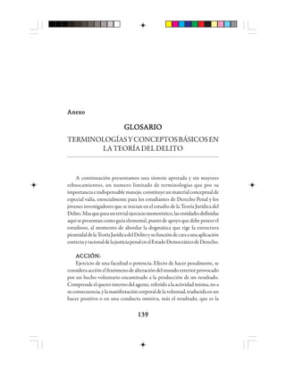 139139139139139
AnexoAnexoAnexoAnexoAnexo
GLOSARIOGLOSARIOGLOSARIOGLOSARIOGLOSARIO
TERMINOLOGÍASYCONCEPTOSBÁSICOSEN
LATEORÍADELDELITO
A continuación presentamos una síntesis apretada y sin mayores
rebuscamientos, un numero limitado de terminologías que por su
importanciaeindispensablemanejo,constituyeunmaterialconceptualde
especial valía, esencialmente para los estudiantes de Derecho Penal y los
jóvenes investigadores que se inician en el estudio de la Teoría Jurídica del
Delito.Masqueparauntrivialejerciciomemorístico,lasentidadesdefinidas
aquísepresentancomoguíaelemental,puntodeapoyoquedebeposeerel
estudioso, al momento de abordar la dogmática que rige la estructura
piramidaldelaTeoríaJurídicadelDelitoysufuncióndecaraaunaaplicación
correctayracionaldelajusticiapenalenelEstadoDemocráticodeDerecho.
ACCIÓN:ACCIÓN:ACCIÓN:ACCIÓN:ACCIÓN:
Ejercicio de una facultad o potencia. Efecto de hacer penalmente, se
consideraacciónelfenómenodealteracióndelmundoexteriorprovocado
por un hecho voluntario encaminado a la producción de un resultado.
Comprendeelquererinternodelagente,referidoalaactividadmisma,noa
suconsecuencia,ylamanifestacióncorporaldelavoluntad,traducidaenun
hacer positivo o en una conducta omisiva, más el resultado, que es la
 