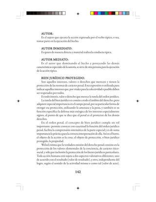 142142142142142
AAAAAUUUUUTTTTTOOOOORRRRR:::::
Es el sujeto que ejecuta la acción expresada por el verbo típico, o sea,
tomarparteenlaejecucióndelhecho.
AAAAAUUUUUTTTTTOOOOOR IR IR IR IR INNNNNMMMMMEEEEEDDDDDIIIIIAAAAATTTTTOOOOO:::::
Esquiendemaneradirectaymaterialrealizalaconductatípica.
AAAAAUUUUUTTTTTOOOOOR MR MR MR MR MEEEEEDDDDDIIIIIAAAAATTTTTOOOOO:::::
Es el autor que dominando el hecho y poseyendo las demás
característicasespecialesdelaautoría,sesirvedeotrapersonaparalaejecución
delaaccióntípica.
BBBBBIIIIIEEEEEN JUN JUN JUN JUN JURRRRRÍÍÍÍÍDDDDDIIIIICCCCCO PO PO PO PO PRRRRROOOOOTTTTTEGEGEGEGEGIIIIIDDDDDOOOOO:::::
Son aquellos intereses, valores o derechos que merecen y tienen la
proteccióndelasnormasdecarácterpenal.Estaexpresiónesutilizadapara
indicaraquellosinteresesque,porvitalesparalacolectividadopueblodeben
serrespetadosportodos.
Estodointerés,valoroderechoquemerecelatuteladelordenjurídico.
Latuteladelbienjurídicoescomúnatodoelámbitodelderecho;pero
adquiereespecialimportanciaenelcampopenal,porsuparticularformade
otorgar esa protección, utilizando la amenaza y la pena, y también es su
función específica la defensa más enérgica de los intereses especialmente
signos, al punto de que se dice que el penal es el protector de los demás
derechos.
En el orden penal, el concepto de bien jurídico cumple un rol
importante: permite conocer con exactitud la función del orden jurídico
penal, facilita la comprensión sistemática de la parte especial y es de suma
importancialaprácticaparalacorrectainterpretacióndeella.Asíenelhurto,
el objeto de la acción es la cosa; el objeto de protección, o bien jurídico
protegido,lapropiedad.
Welzelestimaquelaverdaderamisióndelderechopenalconsisteenla
protección de los valores elementales de la conciencia, de carácter ético-
social,ysóloporinclusiónlaproteccióndelosbienesjurídicosparticulares.
Toda acción humana está sujeta a dos aspectos valorativos diferentes: uno
deacuerdoconelresultado(valorderesultado),yotro,independientedel
logro, según el sentido de la actividad misma o como tal (valor de acto).
 