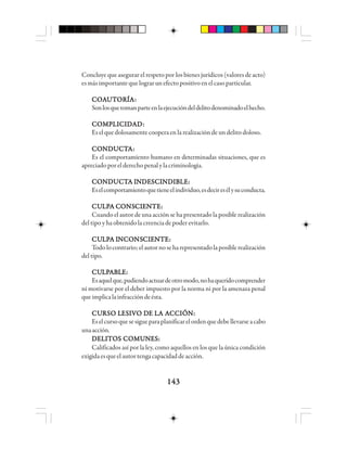 143143143143143
Concluye que asegurar el respeto por los bienes jurídicos (valores de acto)
esmásimportantequelograrunefectopositivoenelcasoparticular.
CCCCCOOOOOAAAAAUUUUUTTTTTOOOOORRRRRÍÍÍÍÍAAAAA:::::
Sonlosquetomanparteenlaejecucióndeldelitodenominadoelhecho.
CCCCCOOOOOMMMMMPPPPPLLLLLIIIIICCCCCIIIIIDDDDDAAAAADDDDD:::::
Es el que dolosamente coopera en la realización de un delito doloso.
CCCCCOOOOONNNNNDDDDDUUUUUCCCCCTTTTTAAAAA:::::
Es el comportamiento humano en determinadas situaciones, que es
apreciadoporelderechopenalylacriminología.
CCCCCOOOOONNNNNDDDDDUUUUUCCCCCTTTTTA IA IA IA IA INNNNNDDDDDEEEEESSSSSCCCCCIIIIINNNNNDDDDDIIIIIBBBBBLLLLLEEEEE:::::
Eselcomportamientoquetieneelindividuo,esdeciresélysuconducta.
CUCUCUCUCULLLLLPPPPPA CA CA CA CA COOOOONSNSNSNSNSCCCCCIIIIIEEEEENNNNNTTTTTEEEEE:::::
Cuando el autor de una acción se ha presentado la posible realización
del tipo y ha obtenido la creencia de poder evitarlo.
CUCUCUCUCULLLLLPPPPPA IA IA IA IA INNNNNCCCCCOOOOONSNSNSNSNSCCCCCIIIIIEEEEENNNNNTTTTTEEEEE:::::
Todolocontrario;elautornoseharepresentadolaposiblerealización
del tipo.
CUCUCUCUCULLLLLPPPPPAAAAABBBBBLLLLLEEEEE:::::
Esaquelque,pudiendoactuardeotromodo,nohaqueridocomprender
ni motivarse por el deber impuesto por la norma ni por la amenaza penal
queimplicalainfraccióndeésta.
CUCUCUCUCURRRRRSSSSSO LO LO LO LO LEEEEESSSSSIIIIIVO DVO DVO DVO DVO DE LE LE LE LE LA AA AA AA AA ACCCCCCCCCCIIIIIÓÓÓÓÓN:N:N:N:N:
Eselcursoquesesigueparaplanificarelordenquedebellevarseacabo
unaacción.
DELITOS COMUNES:DELITOS COMUNES:DELITOS COMUNES:DELITOS COMUNES:DELITOS COMUNES:
Calificados así por la ley, como aquellos en los que la única condición
exigidaesqueelautortengacapacidaddeacción.
 