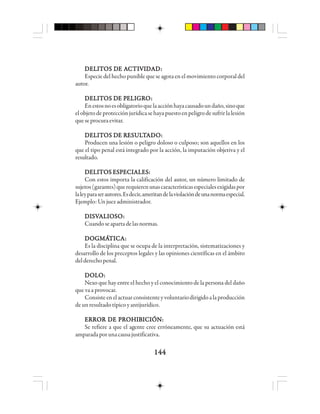 144144144144144
DDDDDEEEEELLLLLIIIIITTTTTOOOOOS DS DS DS DS DE AE AE AE AE ACCCCCTTTTTIIIIIVVVVVIIIIIDDDDDAAAAADDDDD:::::
Especie del hecho punible que se agota en el movimiento corporal del
autor.
DDDDDEEEEELLLLLIIIIITTTTTOOOOOS DS DS DS DS DE PE PE PE PE PEEEEELLLLLIIIIIGGGGGRRRRROOOOO:::::
Enestosnoesobligatorioquelaacciónhayacausadoundaño,sinoque
elobjetodeprotecciónjurídicasehayapuestoenpeligrodesufrirlalesión
queseprocuraevitar.
DDDDDEEEEELLLLLIIIIITTTTTOOOOOS DS DS DS DS DE RE RE RE RE REEEEESSSSSUUUUULLLLLTTTTTAAAAADDDDDOOOOO:::::
Producen una lesión o peligro doloso o culposo; son aquellos en los
que el tipo penal está integrado por la acción, la imputación objetiva y el
resultado.
DELITOS ESPECIALES:DELITOS ESPECIALES:DELITOS ESPECIALES:DELITOS ESPECIALES:DELITOS ESPECIALES:
Con estos importa la calificación del autor, un número limitado de
sujetos(garantes)querequierenunascaracterísticasespecialesexigidaspor
laleyparaserautores.Esdecir,ameritandelaviolacióndeunanormaespecial.
Ejemplo:Unjuezadministrador.
DDDDDIIIIISSSSSVVVVVAAAAALLLLLIIIIIOOOOOSSSSSOOOOO:::::
Cuandoseapartadelasnormas.
DDDDDOOOOOGGGGGMMMMMÁÁÁÁÁTTTTTIIIIICCCCCAAAAA:::::
Es la disciplina que se ocupa de la interpretación, sistematizaciones y
desarrollo de los preceptos legales y las opiniones científicas en el ámbito
delderechopenal.
DDDDDOOOOOLLLLLOOOOO:::::
Nexo que hay entre el hecho y el conocimiento de la persona del daño
que va a provocar.
Consisteenelactuarconsistenteyvoluntariodirigidoalaproducción
de un resultado típico y antijurídico.
ERROR DE PROHIBICIÓN:ERROR DE PROHIBICIÓN:ERROR DE PROHIBICIÓN:ERROR DE PROHIBICIÓN:ERROR DE PROHIBICIÓN:
Se refiere a que el agente cree erróneamente, que su actuación está
amparadaporunacausajustificativa.
 