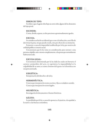145145145145145
EEEEERRRRRRRRRROOOOOR DR DR DR DR DE TE TE TE TE TIIIIIPPPPPOOOOO:::::
Serefiereaqueelagenteobrabajounerrorsobrealgunodeloselementos
del tipo penal.
EEEEESSSSSCCCCCIIIIINNNNNDDDDDIIIIIRRRRR:::::
Cortar,dividir,separar,endosporcionesaproximadamenteiguales.
EEEEEXXXXXCUCUCUCUCUSSSSSAAAAA:::::
Seconsideraunhechoaccidentalqueseunealainfracción,conelfinde
desvirtuarlapena,sinquepuedacrearla,sinoporefectodeesamismaley.
Eximente o causa de impunidad establecida por la ley por motivos de
utilidadpúblicaointeréssocial.
Circunstancia que la ley toma en consideración para sustraer a una
personaculpable,másomenoscompletamente,alaspenasquenormalmente
habríamerecido.
EEEEEXXXXXCUCUCUCUCUSSSSSA LA LA LA LA LEGEGEGEGEGAAAAALLLLL:::::
Circunstancia determinada por la ley dada las cuales sin borrarse el
carácter antijurídico del acto, ni suprimirse la imputabilidad ni la
culpabilidad de su autor, se exime al mismo de la pena o se le beneficia con
unapenaatenuada.
EEEEEXXXXXEGEGEGEGEGÉÉÉÉÉTTTTTIIIIICCCCCAAAAA:::::
Interpretacióndelderechoodelaley.
HHHHHEEEEERRRRRMMMMMEEEEENNNNNÉÉÉÉÉUUUUUTTTTTIIIIICCCCCAAAAA:::::
Cienciaqueinterpretalostextosescritosyfijasuverdaderosentido.
Cienciaqueinterpretalostextoslegales.
HHHHHEEEEEUUUUURRRRRÍÍÍÍÍSSSSSTTTTTIIIIICCCCCAAAAA:::::
Investigacióndedocumentosofuenteshistóricas.
IIIIILLLLLÍÍÍÍÍCCCCCIIIIITTTTTOOOOO:::::
Lo prohibido por la ley a causa de oponerse a la justicia, a la equidad, a
larazónoalasbuenascostumbres.
 