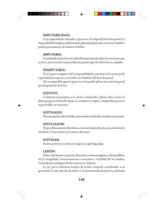 146146146146146
IIIIIMMMMMPPPPPUUUUUTTTTTAAAAABBBBBIIIIILLLLLIIIIIDDDDDAAAAADDDDD:::::
Eslacapacidaddeentenderyquererenelcampodelderechopenal.La
imputabilidadimplicasaludmental,aptitudpsíquicadeactuarenelámbito
penal,precisamentealcometereldelito.
IIIIIMMMMMPPPPPUUUUUTTTTTAAAAABBBBBLLLLLEEEEE:::::
Esatribuirleunhechoaunindividuoparahacerlesufrirlasconsecuencias,
esdecir,parahacerleresponsabledel,puestoquedetalhechoesculpable.
IIIIINNNNNIIIIIMMMMMPPPPPUUUUUTTTTTAAAAABBBBBLLLLLEEEEE:::::
Es el aspecto negativo de la imputabilidad y consiste en la ausencia de
capacidadparaquereryentenderenelámbitodelderechopenal.
Noesimputableaquelaquiennoselepuedeaplicarunasanciónpenal
por disposición de la ley.
IIIIINNNNNJUJUJUJUJUSSSSSTTTTTOOOOO:::::
Contrario a la justicia, a la razón o al derecho. Quien obra contra el
deberpropiooelderechoajeno.Laconductaestípicayantijurídicaperono
reprochable,nosanciona.
IIIIINSNSNSNSNSTTTTTIIIIIGGGGGAAAAADDDDDOOOOO:::::
Personaquehasidoincitado,provocadooinducidoarealizarunaacción.
IIIIINSNSNSNSNSTTTTTIIIIIGGGGGAAAAADDDDDOOOOORRRRR:::::
Elquedolosamentedeterminaaotroenformadirecta,alacomisiónde
un delito. Crea el dolo en la mente del autor.
IIIIINSNSNSNSNSTTTTTIIIIIGGGGGAAAAARRRRR:::::
Incitar,provocaroinduciraalguienaquehagaalgo.
LESIÓN:LESIÓN:LESIÓN:LESIÓN:LESIÓN:
Daño,detrimentocorporal,alteraciónmorbosaorgánicaodesequilibrio
en la integridad, funcionamiento, estructura y vitalidad de los tejidos.
Causado por cualquier hecho o proceso violento.
La ley prevé distintas formas de lesión corporal, atendiendo a su
gravedad; la más sencilla de todos es la denominada lesión leve, definida
 