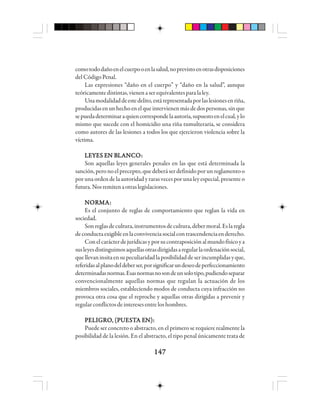 147147147147147
comotododañoenelcuerpooenlasalud,noprevistoenotrasdisposiciones
delCódigoPenal.
Las expresiones “daño en el cuerpo” y “daño en la salud”, aunque
teóricamentedistintas,vienenaserequivalentesparalaley.
Unamodalidaddeestedelito,estárepresentadaporlaslesionesenriña,
producidasenunhechoenelqueintervienenmásdedospersonas,sinque
sepuedadeterminaraquiencorrespondelaautoría,supuestoenelcual,ylo
mismo que sucede con el homicidio una riña tumulteraria, se considera
como autores de las lesiones a todos los que ejercieron violencia sobre la
víctima.
LLLLLEEEEEYYYYYEEEEES ES ES ES ES EN BN BN BN BN BLLLLLAAAAANNNNNCCCCCOOOOO:::::
Son aquellas leyes generales penales en las que está determinada la
sanción,peronoelprecepto,quedeberáserdefinidoporunreglamentoo
por una orden de la autoridad y raras veces por una ley especial, presente o
futura.Nosremitenaotraslegislaciones.
NNNNNOOOOORRRRRMMMMMAAAAA:::::
Es el conjunto de reglas de comportamiento que reglan la vida en
sociedad.
Sonreglasdecultura,instrumentosdecultura,debermoral.Eslaregla
deconductaexigibleenlaconvivenciasocialcontrascendenciaenderecho.
Conelcarácterdejurídicasyporsucontraposiciónalmundofísicoya
susleyesdistinguimosaquellasotrasdirigidasaregularlaordenaciónsocial,
quellevaninsitaensupeculiaridadlaposibilidaddeserincumplidasyque,
referidasalplanodeldeberser,porsignificarundeseodeperfeccionamiento
determinadasnormas.Esasnormasnosondeunsolotipo,pudiendoseparar
convencionalmente aquellas normas que regulan la actuación de los
miembros sociales, estableciendo modos de conducta cuya infracción no
provoca otra cosa que el reproche y aquellas otras dirigidas a prevenir y
regularconflictosdeinteresesentreloshombres.
PPPPPEEEEELLLLLIIIIIGGGGGRRRRROOOOO, (P, (P, (P, (P, (PUUUUUEEEEESSSSSTTTTTA EA EA EA EA EN):N):N):N):N):
Puede ser concreto o abstracto, en el primero se requiere realmente la
posibilidad de la lesión. En el abstracto, el tipo penal únicamente trata de
 