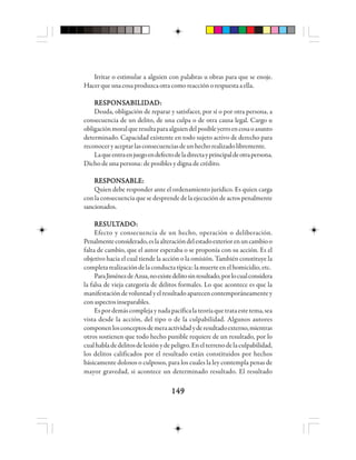149149149149149
Irritar o estimular a alguien con palabras u obras para que se enoje.
Hacerqueunacosaproduzcaotracomoreacciónorespuestaaella.
RRRRREEEEESSSSSPPPPPOOOOONSNSNSNSNSAAAAABBBBBIIIIILLLLLIIIIIDDDDDAAAAADDDDD:::::
Deuda, obligación de reparar y satisfacer, por sí o por otra persona, a
consecuencia de un delito, de una culpa o de otra causa legal. Cargo u
obligaciónmoralqueresultaparaalguiendelposibleyerroencosaoasunto
determinado. Capacidad existente en todo sujeto activo de derecho para
reconoceryaceptarlasconsecuenciasdeunhechorealizadolibremente.
Laqueentraenjuegoendefectodeladirectayprincipaldeotrapersona.
Dicho de una persona: de posibles y digna de crédito.
RESPONSABLE:RESPONSABLE:RESPONSABLE:RESPONSABLE:RESPONSABLE:
Quien debe responder ante el ordenamiento jurídico. Es quien carga
con la consecuencia que se desprende de la ejecución de actos penalmente
sancionados.
RRRRREEEEESSSSSUUUUULLLLLTTTTTAAAAADDDDDOOOOO:::::
Efecto y consecuencia de un hecho, operación o deliberación.
Penalmenteconsiderado,eslaalteracióndelestadoexteriorenuncambioo
falta de cambio, que el autor esperaba o se proponía con su acción. Es el
objetivo hacia el cual tiende la acción o la omisión. También constituye la
completarealizacióndelaconductatípica:lamuerteenelhomicidio,etc.
ParaJiménezdeAzua,noexistedelitosinresultado,porlocualconsidera
la falsa de vieja categoría de delitos formales. Lo que acontece es que la
manifestacióndevoluntadyelresultadoaparecencontemporáneamentey
conaspectosinseparables.
Espordemáscomplejaynadapacíficalateoríaquetrataestetema,sea
vista desde la acción, del tipo o de la culpabilidad. Algunos autores
componenlosconceptosdemeraactividadyderesultadoexterno,mientras
otros sostienen que todo hecho punible requiere de un resultado, por lo
cualhabladedelitosdelesiónydepeligro.Enelterrenodelaculpabilidad,
los delitos calificados por el resultado están constituidos por hechos
básicamente dolosos o culposos, para los cuales la ley contempla penas de
mayor gravedad, si acontece un determinado resultado. El resultado
 