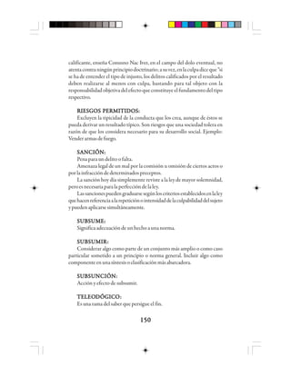 150150150150150
calificante, enseña Conusno Nac Iver, en el campo del dolo eventual, no
atentacontraningúnprincipiodoctrinario;asuvez,enlaculpadiceque“si
se ha de entender el tipo de injusto, los delitos calificados por el resultado
deben realizarse al menos con culpa, bastando para tal objeto con la
responsabilidad objetiva del efecto que constituye el fundamento del tipo
respectivo.
RIESGOS PERMITIDOS:RIESGOS PERMITIDOS:RIESGOS PERMITIDOS:RIESGOS PERMITIDOS:RIESGOS PERMITIDOS:
Excluyen la tipicidad de la conducta que los crea, aunque de éstos se
pueda derivar un resultado típico. Son riesgos que una sociedad tolera en
razón de que los considera necesario para su desarrollo social. Ejemplo:
Venderarmasdefuego.
SANCIÓN:SANCIÓN:SANCIÓN:SANCIÓN:SANCIÓN:
Penapara un delito o falta.
Amenaza legal de un mal por la comisión u omisión de ciertos actos o
porlainfraccióndedeterminadospreceptos.
La sanción hoy día simplemente reviste a la ley de mayor solemnidad,
peroesnecesariaparalaperfeccióndelaley.
Lassancionespuedengraduarsesegúnloscriteriosestablecidosenlaley
quehacenreferenciaalarepeticiónointensidaddelaculpabilidaddelsujeto
ypuedenaplicarsesimultáneamente.
SUBSUME:SUBSUME:SUBSUME:SUBSUME:SUBSUME:
Significaadecuacióndeunhechoaunanorma.
SSSSSUUUUUBBBBBSSSSSUUUUUMMMMMIIIIIRRRRR:::::
Considerar algo como parte de un conjunto más amplio o como caso
particular sometido a un principio o norma general. Incluir algo como
componenteenunasíntesisoclasificaciónmásabarcadora.
SUBSUNCIÓN:SUBSUNCIÓN:SUBSUNCIÓN:SUBSUNCIÓN:SUBSUNCIÓN:
Acción y efecto de subsumir.
TTTTTEEEEELLLLLEOEOEOEOEODDDDDÓÓÓÓÓGGGGGIIIIICCCCCOOOOO:::::
Es una rama del saber que persigue el fin.
 