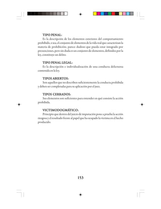 153153153153153
TTTTTIIIIIPPPPPO PO PO PO PO PEEEEENNNNNAAAAALLLLL:::::
Es la descripción de los elementos exteriores del comportamiento
prohibido,osea,elconjuntodeelementosdelavidarealquecaracterizanla
materia de prohibición; parece dudoso que pueda estar integrado por
presunciones,perosindudaesunconjuntodeelementos,definidosporla
ley, constituye un delito.
TTTTTIIIIIPPPPPO PO PO PO PO PEEEEENNNNNAAAAAL LL LL LL LL LEGEGEGEGEGAAAAALLLLL:::::
Es la descripción e individualización de una conducta delictuosa
contenidaen laley.
TTTTTIIIIIPPPPPOOOOOS AS AS AS AS ABBBBBIIIIIEEEEERRRRRTTTTTOOOOOSSSSS:::::
Sonaquellosquenodescribensuficientementelaconductaprohibida
ydebensercompletadasparasuaplicaciónporeljuez.
TIPOS CERRADOS:TIPOS CERRADOS:TIPOS CERRADOS:TIPOS CERRADOS:TIPOS CERRADOS:
Sus elementos son suficientes para entender en qué consiste la acción
prohibida.
VVVVVIIIIICCCCCTTTTTIIIIIMOMOMOMOMODDDDDOOOOOGGGGGMMMMMÁÁÁÁÁTTTTTIIIIICCCCCOOOOO:::::
Principioquedentrodeljuiciodeimputaciónponeapruebalaacción
riesgosayelresultadofrentealpapelquehaocupadolavíctimaenelhecho
producido.
 
