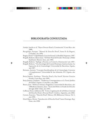 155155155155155
BBBBBIIIIIBBBBBLLLLLIIIIIOOOOOGGGGGRRRRRAAAAAFÍFÍFÍFÍFÍA CA CA CA CA COOOOONSNSNSNSNSUUUUULLLLLTTTTTAAAAADDDDDAAAAA
Armijo, Sancho et al. “Nuevo Proceso Penal y Constitución”, Costa Rica, año
2000.
Bacigalupo, Enrique. “Manual de Derecho Penal”, Santa Fe de Bogotá,
Colombia, año 1994.
Baigún, David. “Culpabilidad y Coerción Estatal. La Realidad Argentina, 1987.
Bergalli, Roberto; Bustos Juan. “El Poder Penal del Estado. Homenaje a Hilde
Kaufmann”, Buenos Aires, año 1985.
Bergalli, Roberto. “Epílogo a Pavarini, en Control y Dominación”, año 1987.
Bergalli, Roberto. “Una Sociología del Control Penal para América Latina: La
Superación de la Criminología”, Universidad de Barcelona, España,
año 1987.
Beristain, Antonio. “Concepto Interdisciplinar de la Criminología: Carencias
y Complementos”, Universidad de San Sebastián, P.V., España, año
1987.
Borja Jiménez, Emiliano. “Derecho Penal y Paz Social”, Revista Ciencias
Penales, Costa Rica, año 1999.
Borja Jiménez, Emiliano. “Tendencias Contemporáneas en la Teoría Jurídica
del Delito”, España y Costa Rica, año 2000.
Bustos, Juan. “Política Criminal y Dogmática”, Universidad de Barcelona, año
1986.Bustos Ramírez, Juan. “Teoría del Delito en Estado de Derecho
del siglo XXI”, Chile, año 1993.
Cafferata Nores; Zaffaroni, ER. “Crisis y Legitimación de la Política Criminal
del Derecho Penal y Procesal Penal”, Córdova, Argentina, año 2002.
Carrara, Francisco. “Derecho Penal”, México, DF, Bibliotecas Clásicas, Vol. I,
año 1999.
Dotel Matos, Héctor. “Introducción al Derecho Penal”, Santo Domingo, Rep.
Dom., año 1998.
 