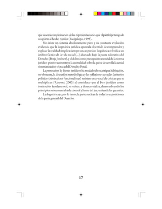 1717171717
quesuscitacomprobacióndelasrepresentacionesqueelpartícipetengade
suaportealhechocomún(Bacigalupo,1995).
No existe un sistema absolutamente puro y su constante evolución
evidencia que la dogmática jurídica apuntala el sentido de comprender y
explicarlarealidad:implicasiempreunaexpresiónlingüísticareferidaaun
ámbito fáctico de la vida social (…) abarcado bajo la pauta valorativa del
Derecho(BorjaJiménez),yeldelitocomopresupuestoesencialdelanorma
jurídico-punitivaconstituyelacentralidadsobrelaquesedesarrollalaactual
sistematizacióntécnicadelDerechoPenal.
Laproteccióndebienesjurídicoshamudadodesuantiguahabitación,
no obstante, la discusión metodológica y las reflexiones actuales (criterios
político-criminales o funcionalistas) resisten un arsenal de críticas que se
multiplican (Rusconi, 2003) al considerar que el bien jurídico como
institución fundamental, se reduce, y desmaterializa, desmembrando los
principiosmonumentalesdecontrolylímitedeljuspuniendi:lasgarantías.
Ladogmáticaes,porlotanto,lapartenucleardetodaslasexposiciones
delapartegeneraldelDerecho.
 