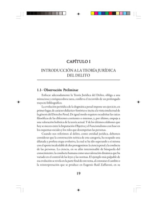 1919191919
CAPÍTULO ICAPÍTULO ICAPÍTULO ICAPÍTULO ICAPÍTULO I
INTRODUCCIÓNALATEORÍAJURÍDICA
DELDELITO
1.1- Obse1.1- Obse1.1- Obse1.1- Obse1.1- Obserrrrrvvvvvacióacióacióacióación Pn Pn Pn Pn Prrrrreleleleleliiiiimmmmmiiiiinnnnnaaaaarrrrr
Enfocar adecuadamente la Teoría Jurídica del Delito, obliga a una
minuciosa y enriquecedora tarea, conlleva el recorrido de un prolongado
trayectobibliográfico.
La evolución periódica de la dogmática penal impone un ejercicio, en
primerlugar,decarácterdidáctico-históricoeincitaalavisitaintelectualde
la génesis del Derecho Penal. De igual modo requiere escudriñar las raíces
filosóficas de las diferentes corrientes o sistemas, y, por último, empuja a
una valoración holística de la teoría actual. Y de los últimos eslabones que
hoysemecenentrelaImputaciónObjetivayelFuncionalismoconbaseen
losesquemassocialesylosrolesquedesempeñanlaspersonas.
Cuando nos referimos al delito, como entidad jurídica, debemos
considerar que la construcción teórica de esta categoría, ha ocupado una
dilatada y profusa etapa evolutiva, la cual se ha ido superando a sí misma
conelaporteincalculablededosprotagonistas:lacienciapenalylaconducta
de las personas. La ciencia, en su afán interminable de búsqueda del
conocimiento;laconductahumanacomounavaloracióndinámicaqueha
variado en el control de las leyes y las normas. El ejemplo más palpable de
esaevoluciónserevelaenlapartefinaldeestetema,alconstatarelcambioo
la reinterpretación que se produce en Eugenio Raúl Zaffaroni, en su
 