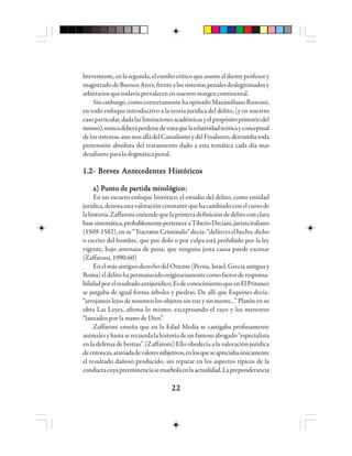 2222222222
brevemente,enlasegunda,elrumbocríticoqueasumeelilustreprofesory
magistradodeBuenosAires,frentealossistemaspenalesdeslegitimadosy
arbitrariosquetodavíaprevalecenennuestromargencontinental.
Sinembargo,comocorrectamentehaopinadoMaximilianoRusconi,
en todo enfoque introductivo a la teoría jurídica del delito, (y en nuestro
casoparticular,dadalaslimitacionesacadémicasyelpropósitoprimariodel
mismo),nuncadeberáperdersedevistaquelarelatividadteóricayconceptual
delossistemas,aunmasalládelCausalismoydelFinalismo,derrumbatoda
pretensión absoluta del tratamiento dado a esta temática cada día mas
desafianteparaladogmáticapenal.
1.2- Breves Antecedentes Históricos1.2- Breves Antecedentes Históricos1.2- Breves Antecedentes Históricos1.2- Breves Antecedentes Históricos1.2- Breves Antecedentes Históricos
a) Pa) Pa) Pa) Pa) Puuuuunnnnnttttto de po de po de po de po de paaaaarrrrrtttttididididida ma ma ma ma mitititititooooolólólólólógggggicicicicicooooo:::::
En un escueto enfoque histórico, el estudio del delito, como entidad
jurídica,denotaunavaloraciónconstantequehacambiadoconelcursode
lahistoria.Zaffaronientiendequelaprimeradefinicióndedelitoconclara
basesistemática,probablementeperteneceaTiberioDeciani,juristaitaliano
(1509-1582),ensu“TractatusCriminalis”decía:“delitoeselhecho,dicho
o escrito del hombre, que por dolo o por culpa está prohibido por la ley
vigente, bajo amenaza de pena, que ninguna justa causa puede excusar
(Zaffaroni, 1990:60)
EnelmásantiguoderechodelOriente(Persia,Israel,Greciaantiguay
Roma)eldelitohapermanecidooriginariamentecomofactorderesponsa-
bilidadporelresultadoantijurídico.EsdeconocimientoqueenElPritaneo
se juzgaba de igual forma árboles y piedras. De allí que Esquines decía:
“arrojamos lejos de nosotros los objetos sin voz y sin mente...” Platón en su
obra Las Leyes, afirma lo mismo, exceptuando el rayo y los meteoros
“lanzados por la mano de Dios”.
Zaffaroni enseña que en la Edad Media se castigaba profusamente
animalesyhastaserecuerdalahistoriadeunfamosoabogado“especialista
en la defensa de bestias”. (Zaffaroni) Ello obedecía a la valoración jurídica
deentonces,ataviadadevaloressubjetivos,enlosqueseapreciabaúnicamente
el resultado dañoso producido, sin reparar en los aspectos típicos de la
conductacuyapreeminenciaseenarbolaenlaactualidad.Lapreponderancia
 
