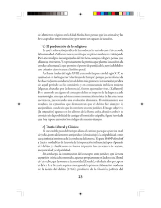 2323232323
del elemento religioso en la Edad Media hizo pensar que los animales y las
bestiaspodíantenerintenciónyportantosercapacesdesanción.
bbbbb) E) E) E) E) El pl pl pl pl prrrrreeeeedododododommmmmiiiiinnnnnio de lo rio de lo rio de lo rio de lo rio de lo releleleleligigigigigiosoiosoiosoiosoioso:::::
Esquelavaloraciónjurídicadelaconductahavariadoconeldecursode
lahumanidad:Zaffaroninosrecuerdaqueenplenomedioevoelobispode
ParísexcomulgóalassanguijuelasdelríoSena,aunqueeslógicopensarque
ellasniseenteraron.Yesprecisamentelapremisaqueplantealasanciónala
conductahumanalaquepermiteelpuntodepartidadelateoríadeldelito
concriterioscientistasenelámbitopenal.
AsíhastafinalesdelsigloXVIIIytocandolaspuertasdelsigloXIX,se
quemabanenlashogueras“alasbrujasdeEuropa”,porqueparaentoncesla
hechicería(comoconducta)eraeldelitomásgrotesco;lavaloraciónjurídica
de aquel período así lo consideró; y en consecuencia infelices mujeres
(algunas afectadas por la demencia), fueron quemadas vivas. (Zaffaroni)
Pero en modo en alguno el concepto delito es imperio de la dogmática de
nuestrosiglo,sinoqueadvienecomoconstrucciónteóricadelasanteriores
corrientes, presentando una evolución dinámica. Históricamente son
muchos los episodios que demuestran que el delito fue siempre lo
antijurídico,condiciónqueloconvierteenentejurídico.Elrasgosubjetivo
(la intención) aparece en los albores de la Roma culta, donde también se
considerabalaposibilidaddecastigarelhomicidioculpable,figuraheredada
que hoy reposa en todos los códigos de nuestro tiempo.
ccccc) T) T) T) T) Teeeeeooooorrrrría Lía Lía Lía Lía Libibibibibeeeeerrrrraaaaal y Cl y Cl y Cl y Cl y Clllllááááásicsicsicsicsicaaaaa:::::
El inexorable paso del tiempo allana el camino para que aparezca en el
derecho,juntoalelementoantijurídico(elmásañejo),laculpabilidadcomo
característicaintrínsecadelaconductadelictuosa.Yapara1840Pufendorf
yLudennoshablandelateoríadelaimputacióninfluenciadaporelpasado
del delito, y clasificaron en forma tripartita los caracteres de acción,
antijuricidadyculpabilidad.
Sin embargo, la construcción del concepto ente jurídico que denota
expresiónteóricadecontenido,aparecepropiamenteenladoctrinaliberal
delderecho,quelasometealaautoridad(Estado),valedeciralospreceptos
delaley.EsaBeccariaaquiencorrespondelaprimeraelaboraciónmoderna
de la teoría del delito (1764), producto de la filosofía política del
 
