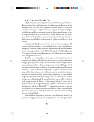 2727272727
bbbbb- S- S- S- S- SIIIIISSSSSTTTTTEEEEEMMMMMAAAAAS NS NS NS NS NEOEOEOEOEOCCCCCLLLLLAAAAASSSSSIIIIICCCCCOOOOOSSSSS:::::
Obedecenadecadencialosplanteamientosfilosóficosdelpositivismo.
Estas corrientes fluyen de una visión científica que postula que no existe
unaformaúnicadeconocimientoyexplicacióndelarealidad.Lasciencias
naturalesnollenanporcompleto,entonces,lasexpectativasepistemológicas
delobjetodeestudioyseintroduceunnuevoelementoenlacienciasocial:
lacategoríadelvalor. Entraendiscusiónelanálisisaxiológicodelarealidad,
deacuerdoconBorjaJiménez,yenesaescaladevaloresentraelDerechoy,
lógicamente, en el ámbito jurídico-penal, la valoración del delito y de la
norma.
La tipicidad abandona su anterior característica descriptiva del
comportamientopunibleysecontemplaenlanorma,esdecirlatipicidadse
integraconlaantijuricidadyconformanelprimerjuiciodedesvalorobjetivo
de la conducta prohibida a través del “tipo de injusto”. Para Borja Jiménez
“estainnovaciónreflejaunodelosmomentosmásbrillantesyrepresentativos
delaconcepciónneoclásica”.
También le corresponde a esta escuela el descubrimiento de los
componentessubjetivosdelinjustoyadmiteque,encasosexcepcionalesy
siemprequevengaestablecidoporelordenamientojurídico,elinjustopueda
seracompañadoenbaseaalgunoscomponentesanímicos(Mezger,1924)
delsujeto(ánimodelucroenelhurto,intencioneslibidinosasenlosdelitos
sexuales). Y en el campo de la culpabilidad su aporte frente a la escuela
anterior,fuedeterminante,sobretodoenloreferentealosdelitosculposos
que fueron separados de los intencionales, exigiendo la capacidad de
culpabilidad (condiciones biosicológicas que no impidan una normal
comprensión del significado de actuar). Se inicia aquí la doble atribución
de la acción: a título de dolo o a título de culpa (Mezger) Nacen con la
teoríanormativadelaculpabilidad(Frank,1907)yconlaintroducciónde
loselementossubjetivosdeltipo(1911).Deaquíparteunnuevoesquema
del delito, el cual lo valora como una individualización del acto prohibido
(conducta típica) y una doble desvalorización (anti-juricidad), del acto y
delautor(culpabilidad).
EnrealidadestesistemanosediferenciatantodelSistema“Clásico”,ya
que dolo y culpa permanecen en la culpabilidad, y el tipo sigue siendo
 