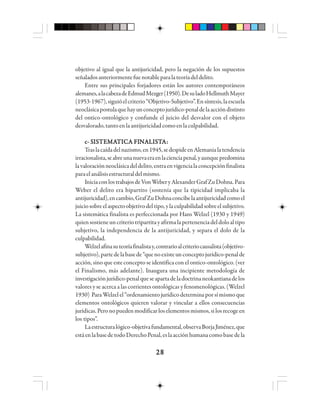 2828282828
objetivo al igual que la antijuricidad, pero la negación de los supuestos
señaladosanteriormentefuenotableparalateoríadeldelito.
Entre sus principales forjadores están los autores contemporáneos
alemanes,alacabezadeEdmudMezger(1950).DesuladoHellmuthMayer
(1953-1967),siguióelcriterio“Objetivo-Subjetivo”.Ensíntesis,laescuela
neoclásicapostulaquehayunconceptojurídico-penaldelaaccióndistinto
del ontico-ontológico y confunde el juicio del desvalor con el objeto
desvalorado,tantoenlaantijuricidadcomoenlaculpabilidad.
c- Sc- Sc- Sc- Sc- SIIIIISSSSSTTTTTEEEEEMMMMMAAAAATTTTTIIIIICCCCCA FIA FIA FIA FIA FINNNNNAAAAALLLLLIIIIISSSSSTTTTTAAAAA:::::
Traslacaídadelnazismo,en1945,sedespideenAlemanialatendencia
irracionalista,seabreunanuevaeraenlacienciapenal,yaunquepredomina
lavaloraciónneoclásicadeldelito,entraenvigencialaconcepciónfinalista
paraelanálisisestructuraldelmismo.
IniciaconlostrabajosdeVonWeberyAlexanderGrafZuDohna.Para
Weber el delito era bipartito (sostenía que la tipicidad implicaba la
antijuricidad),encambio,GrafZuDohnaconcibelaantijuricidadcomoel
juiciosobreelaspectoobjetivodeltipo,ylaculpabilidadsobreelsubjetivo.
La sistemática finalista es perfeccionada por Hans Welzel (1930 y 1949)
quiensostieneuncriteriotripartitayafirmalapertenenciadeldoloaltipo
subjetivo, la independencia de la antijuricidad, y separa el dolo de la
culpabilidad.
Welzelafinasuteoríafinalistay,contrarioalcriteriocausalista(objetivo-
subjetivo),partedelabasede“quenoexisteunconceptojurídico-penalde
acción, sino que este concepto se identifica con el ontico-ontológico. (ver
el Finalismo, más adelante). Inaugura una incipiente metodología de
investigaciónjurídico-penalqueseapartadeladoctrinaneokantianadelos
valores y se acerca a las corrientes ontológicas y fenomenológicas. (Welzel
1930) ParaWelzelel“ordenamientojurídicodeterminaporsímismoque
elementos ontológicos quieren valorar y vincular a ellos consecuencias
jurídicas.Peronopuedenmodificarloselementosmismos,silosrecogeen
los tipos”.
Laestructuralógico-objetivafundamental,observaBorjaJiménez,que
estáenlabasedetodoDerechoPenal,eslaacciónhumanacomobasedela
 