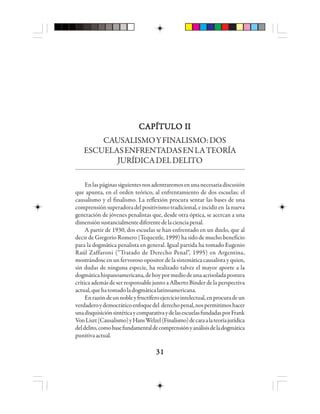 3131313131
CAPÍTULO IICAPÍTULO IICAPÍTULO IICAPÍTULO IICAPÍTULO II
CAUSALISMOYFINALISMO:DOS
ESCUELASENFRENTADASENLATEORÍA
JURÍDICADELDELITO
Enlaspáginassiguientesnosadentraremosenunanecesariadiscusión
que apunta, en el orden teórico, al enfrentamiento de dos escuelas: el
causalismo y el finalismo. La reflexión procura sentar las bases de una
comprensiónsuperadoradelpositivismotradicional,eincidiren lanueva
generación de jóvenes penalistas que, desde otra óptica, se acercan a una
dimensiónsustancialmentediferentedelacienciapenal.
A partir de 1930, dos escuelas se han enfrentado en un duelo, que al
decir de Gregorio Romero (Tequextle, 1999) ha sido de mucho beneficio
para la dogmática penalista en general. Igual partida ha tomado Eugenio
Raúl Zaffaroni (“Tratado de Derecho Penal”, 1995) en Argentina,
mostrándose en un fervoroso opositor de la sistemática causalista y quien,
sin dudas de ninguna especie, ha realizado talvez el mayor aporte a la
dogmáticahispanoamericana,dehoypormediodeunaacrisoladapostura
crítica además de ser responsable junto a Alberto Binder de la perspectiva
actual,quehatomadoladogmáticalatinoamericana.
Enrazóndeunnobleyfructíferoejerciciointelectual,enprocuradeun
verdaderoydemocráticoenfoquedel derechopenal,nospermitimoshacer
unadisquisiciónsintéticaycomparativaydelasescuelasfundadasporFrank
VonLiszt(Causalismo)yHansWelzel(Finalismo)decaraalateoríajurídica
deldelito,comobasefundamentaldecomprensiónyanálisisdeladogmática
punitivaactual.
 
