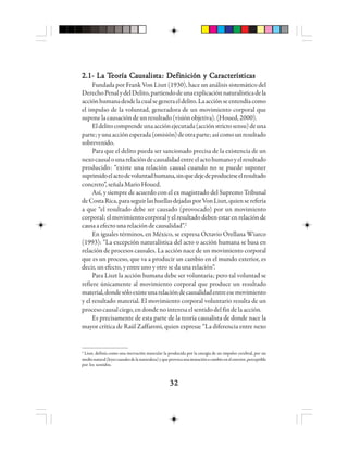 3232323232
2.1- La T2.1- La T2.1- La T2.1- La T2.1- La Teeeeeooooorrrrría Cía Cía Cía Cía Caaaaauuuuusasasasasalllllisisisisistttttaaaaa: D: D: D: D: Defiefiefiefiefinnnnnicióicióicióicióición y Cn y Cn y Cn y Cn y Caaaaarrrrractactactactacteeeeerrrrrísísísísísttttticicicicicaaaaasssss
Fundada por Frank Von Liszt (1930), hace un análisis sistemático del
DerechoPenalydelDelito,partiendodeunaexplicaciónnaturalísticadela
acciónhumanadesdelacualsegeneraeldelito.Laacciónseentendíacomo
el impulso de la voluntad, generadora de un movimiento corporal que
suponelacausacióndeunresultado(visiónobjetiva).(Houed,2000).
Eldelitocomprendeunaacciónejecutada(acciónstrictosensu)deuna
parte;yunaacciónesperada(omisión)deotraparte;asícomounresultado
sobrevenido.
Para que el delito pueda ser sancionado precisa de la existencia de un
nexocausalounarelacióndecausalidadentreelactohumanoyelresultado
producido: “existe una relación causal cuando no se puede suponer
suprimidoelactodevoluntadhumana,sinquedejedeproducirseelresultado
concreto”,señalaMarioHoued.
Así, y siempre de acuerdo con el ex magistrado del Supremo Tribunal
deCostaRica,paraseguirlashuellasdejadasporVonLiszt,quienserefería
a que “el resultado debe ser causado (provocado) por un movimiento
corporal; el movimiento corporal y el resultado deben estar en relación de
causaaefectounarelacióndecausalidad”.2
En iguales términos, en México, se expresa Octavio Orellana Wiarco
(1993): “La excepción naturalística del acto o acción humana se basa en
relación de procesos causales. La acción nace de un movimiento corporal
que es un proceso, que va a producir un cambio en el mundo exterior, es
decir, un efecto, y entre uno y otro se da una relación”.
Para Liszt la acción humana debe ser voluntaria; pero tal voluntad se
refiere únicamente al movimiento corporal que produce un resultado
material,dondesóloexisteunarelacióndecausalidadentreesemovimiento
y el resultado material. El movimiento corporal voluntario resulta de un
procesocausalciego,endondenointeresaelsentidodelfindelaacción.
Es precisamente de esta parte de la teoría causalista de donde nace la
mayor crítica de Raúl Zaffaroni, quien expresa::::: “La diferencia entre nexo
2
Liszt, definía como una inervación muscular la producida por la energía de un impulso cerebral, por un
medionatural(leyescausalesdelanaturaleza)yqueprovocaunamutaciónocambioenelexterior,perceptible
por los sentidos.
 
