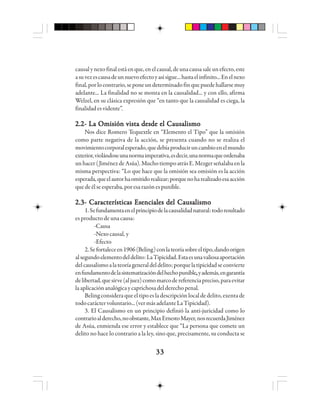 3333333333
causalynexofinal estáenque,enelcausal,deunacausasaleunefecto,este
asuvezescausadeunnuevoefectoyasísigue...hastaelinfinito...Enelnexo
final,porlocontrario,seponeundeterminadofinquepuedehallarsemuy
adelante... La finalidad no se monta en la causalidad... y con ello, afirma
Welzel, en su clásica expresión que “en tanto que la causalidad es ciega, la
finalidadesvidente”.
2.2- La Omisión vista desde el Causalismo2.2- La Omisión vista desde el Causalismo2.2- La Omisión vista desde el Causalismo2.2- La Omisión vista desde el Causalismo2.2- La Omisión vista desde el Causalismo
Nos dice Romero Tequextle en “Elemento el Tipo” que la omisión
como parte negativa de la acción, se presenta cuando no se realiza el
movimientocorporalesperado,quedebíaproduciruncambioenelmundo
exterior,violándoseunanormaimperativa,esdecir,unanormaqueordenaba
unhacer (JiménezdeAsúa).MuchotiempoatrásE.Mezgerseñalabaenla
misma perspectiva: “Lo que hace que la omisión sea omisión es la acción
esperada,queelautorhaomitidorealizar;porquenoharealizadoesaacción
quedeélseesperaba,poresarazónespunible.
2.3- Características Esenciales del Causalismo2.3- Características Esenciales del Causalismo2.3- Características Esenciales del Causalismo2.3- Características Esenciales del Causalismo2.3- Características Esenciales del Causalismo
1.Sefundamentaenelprincipiodelacausalidadnatural:todoresultado
es producto de una causa:
-Causa
-Nexo causal, y
-Efecto
2.Sefortaleceen1906(Beling)conlateoríasobreeltipo,dandoorigen
alsegundoelementodeldelito:LaTipicidad.Estaesunavaliosaaportación
delcausalismoalateoríageneraldeldelito;porquelatipicidadseconvierte
enfundamentodelasistematizacióndelhechopunible,,,,,yademás,engarantía
delibertad,quesirve(aljuez)comomarcodereferenciapreciso,paraevitar
laaplicaciónanalógicaycaprichosadelderechopenal.
Beling considera que el tipo es la descripción local de delito, exenta de
todocaráctervoluntario...(vermásadelanteLaTipicidad).
3. El Causalismo en un principio definió la anti-juricidad como lo
contrarioalderecho,noobstante,MaxErnestoMayer,nosrecuerdaJiménez
de Asúa, enmienda ese error y establece que “La persona que comete un
delito no hace lo contrario a la ley, sino que, precisamente, su conducta se
 