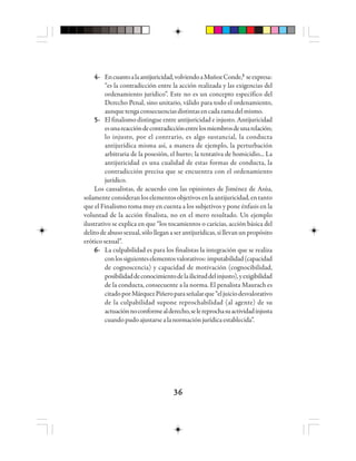 3636363636
4-4-4-4-4- Encuantoalaantijuricidad,volviendoaMuñozConde,33333
seexpresa:
“es la contradicción entre la acción realizada y las exigencias del
ordenamiento jurídico”. Este no es un concepto específico del
Derecho Penal, sino unitario, válido para todo el ordenamiento,
aunquetengaconsecuenciasdistintasencadaramadelmismo.
5-5-5-5-5- El finalismo distingue entre antijuricidad e injusto. Antijuricidad
esunareaccióndecontradicciónentrelosmiembrosdeunarelación;
lo injusto, por el contrario, es algo sustancial, la conducta
antijurídica misma así, a manera de ejemplo, la perturbación
arbitraria de la posesión, el hurto; la tentativa de homicidio... La
antijuricidad es una cualidad de estas formas de conducta, la
contradicción precisa que se encuentra con el ordenamiento
jurídico.
Los causalistas, de acuerdo con las opiniones de Jiménez de Asúa,
solamenteconsideranloselementosobjetivosenlaantijuricidad,entanto
que el Finalismo toma muy en cuenta a los subjetivos y pone énfasis en la
voluntad de la acción finalista, no en el mero resultado. Un ejemplo
ilustrativo se explica en que “los tocamientos o caricias, acción básica del
delitodeabusosexual,sólolleganaserantijurídicas,sillevanunpropósito
erótico sexual”.
6-6-6-6-6- La culpabilidad es para los finalistas la integración que se realiza
conlossiguienteselementosvalorativos:imputabilidad(capacidad
de cognoscencia) y capacidad de motivación (cognocibilidad,
posibilidaddeconocimientodelailicituddelinjusto),yexigibilidad
de la conducta, consecuente a la norma. El penalista Maurach es
citadoporMárquezPiñeroparaseñalarque“eljuiciodesvalorativo
de la culpabilidad supone reprochabilidad (al agente) de su
actuaciónnoconformealderecho,selereprochasuactividadinjusta
cuandopudoajustarsealanormaciónjurídicaestablecida”.
 