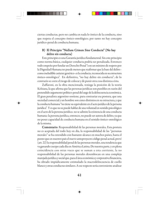 4141414141
ciertas conductas, pero no cambia en nada lo óntico de la conducta, sino
que respeta el concepto óntico-ontológico; por tanto no hay concepto
jurídico-penal deconductahumana.
BBBBB) E) E) E) E) El Pl Pl Pl Pl Prrrrriiiiincincincincincipppppio “Nio “Nio “Nio “Nio “Nuuuuulllllllllluuuuum Cm Cm Cm Cm Crrrrriiiiimememememen Sin Sin Sin Sin Sine Cone Cone Cone Cone Condndndndnductuctuctuctuctaaaaa” (N” (N” (N” (N” (No ho ho ho ho haaaaayyyyy
delito sin conducta)delito sin conducta)delito sin conducta)delito sin conducta)delito sin conducta)
EsteprincipioesunaGarantíajurídicafundamental.Sinesteprincipio
como norma básica, cualquier conducta podría ser penalizada. Entonces
todoempeñoporfundarunDerechoPenal“conunmínimoderespetopor
laDignidadHumananopuedemenosquereafirmarquelabasedeldelito-
comoineludiblecaráctergenérico-eslaconducta,reconocidaensuestructura
óntico-ontológica”. En definitiva, “no hay delito sin conducta”; de lo
contrariosecorreelriesgodecolocarydepunirotracosadistintaaésta.
Zaffaroni, en la obra mencionada, reniega la posición de la teoría
Kelsiana,laqueafirmaquelaspersonasjurídicassonpuniblesenrazóndel
pretendidoargumentopolítico-penaldelaugedeladelincuenciaeconómica.
El gran penalista argentino sostiene, para contrariar esa postura, que una
sociedadcomercialyunhombresonentesdistintosensuestructura,yque
laconductahumana“notienesuequivalenteenelactojurídicodelapersona
jurídica”. Yesquenosepuedehablardeunavoluntadensentidopsicológico
enelactodelapersonajurídica:noseadmitelaexistenciadeunaconducta
humana:lapersonajurídica,entonces,nopuedeserautoradedelito,yaque
no posee capacidad de conducta humana en el sentido óntico-ontológico
delamisma.
CoCoCoCoComememememennnnntttttaaaaarrrrrioioioioio: Responsabilidad de las personas morales..... Esta postura
no es aceptada del todo hoy en día, la responsabilidad de las “personas
morales” se ha extendido con bastante alcance en muchos países, hasta el
puntoqueennuestropaíselnuevoanteproyectocódigopenalactual,prevé
(art.22)laresponsabilidadpenaldelaspersonasmorales,unatendenciaque
vaganandocuerpocadadíaenAméricaLatina.Denuestraparte,yenplena
coincidencia con otras voces que se suman a esta corriente, la no
responsabilidad de las personas morales desembocan en una compleja
marejadajurídicaysocialque,paraeláreaeconómicaycorporativafinanciera,
ha obrado impúdicamente estimulado la macrodelincuencia de cuello
blancoyotrasconductassimilares.Aeserespectoseríaconvenienteanalizar
 