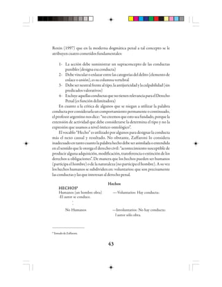 4343434343
Roxin (1997) que en la moderna dogmática penal a tal concepto se le
atribuyencuatrocometidosfundamentales:
1- La acción debe suministrar un supraconcepto de las conductas
punibles(designaesaconducta)
2- Debevincularoenlazarentrelascategoríasdeldelito(elementode
enlaceounión),essucolumnavertebral
3- Debeserneutralfrentealtipo,laantijuricidadylaculpabilidad(sin
predicadosvalorativos)
4- ExcluyeaquellasconductasquenotienenrelevanciaparaelDerecho
Penal(esfuncióndelimitadora)
En cuanto a la crítica de algunos que se niegan a utilizar la palabra
conductaporconsiderarlauncomportamientopermanenteocontinuado,
elprofesorargentinonosdice:“nocreemosqueestoseafundado,porquela
extensión de actividad que debe considerarse la determina el tipo y no la
expresión que usamos a nivel óntico-ontológico”.
Elvocablo“Hecho”esutilizadoporalgunosparadesignarlaconducta
más el nexo causal y resultado. No obstante, Zaffaroni lo considera
inadecuadoentantocuantolapalabrahechodebeserasimiladaoentendida
enelsentidoqueleotorgaelderechocivil:“acontecimientosusceptiblede
produciralgunaadquisición,modificación,transferenciaoextincióndelos
derechos u obligaciones”. De manera que los hechos pueden ser humanos
(participaelhombre)odelanaturaleza(noparticipaelhombre).Asuvez
los hechos humanos se subdividen en: voluntarios: que son precisamente
lasconductasylasqueinteresanalderechopenal.
HechosHechosHechosHechosHechos
HECHOSHECHOSHECHOSHECHOSHECHOS88888
Humanos (un hombre obra) —-Voluntarios: Hay conducta:
-El autor se conduce.
-
¯
No Humanos —Involuntarios: No hay conducta:
l autor sólo obra.
8
Tomado de Zaffaroni.
 