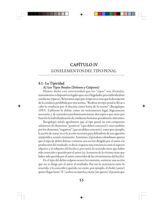 5353535353
CAPÍTULO IVCAPÍTULO IVCAPÍTULO IVCAPÍTULO IVCAPÍTULO IV
LOSELEMENTOSDELTIPOPENAL
4.1- La Tipicidad4.1- La Tipicidad4.1- La Tipicidad4.1- La Tipicidad4.1- La Tipicidad
AAAAA) L) L) L) L) Los Tos Tos Tos Tos Tiiiiipppppos Pos Pos Pos Pos Peeeeennnnnaaaaales (Dles (Dles (Dles (Dles (Dooooolosos y Closos y Closos y Closos y Closos y Cuuuuulllllppppposos)osos)osos)osos)osos)
Hemos dicho con anterioridad que los “tipos” son fórmulas,
instrumentosodispositivoslegalesquecreaellegisladorparaindividualizar
conductas(típicas).Reiteramosaquíqueeltiponoesmásqueladescripción
delaconductaprohibidaporunanorma.“Realizaruntipopenalesllevara
cabo la conducta por él descrita como lesiva de la norma” (Bacigalupo,
1993). Zaffaroni lo define como un instrumento legal, lógicamente
necesario, y de naturaleza predominantemente descriptiva que tiene por
funciónlaindividualizacióndeconductashumanaspenalmenterelevantes.
Bacigalupo señala igualmente que el tipo penal no está compuesto
solamente de elementos “positivos” (que deben concurrir), sino también
porloselementos“negativos”(quenodebenconcurrir),comoporejemplo,
laaccióndematarnoeslaacciónnecesariaparadefendersedeunaagresión
antijurídica,actualeinminente.Asimismo,elpenalistacolombianoapunta
que el tipo de delito doloso, contiene una acción dirigida por el autor a la
produccióndelresultado,esdecir,requiereunaconcienciaentreelaspecto
objetivo y el subjetivo del hecho y, por tanto, lo ocurrido tiene que haber
sido conocido y querido por el autor (ej.: la muerte de la víctima tiene que
habersidoqueridaporelautor,conocedordelascircunstanciasdelhecho).
En el tipo del delito culposo ocurre lo contrario, contiene una acción
que no se dirige por el autor al resultado. Por eso la ocurrencia entre lo
ocurrido,yloconocidoyquerido,noexiste;porejemplo,elchofer(autor)
quiere llegarhasta “X”,acelerasumarchaymata(sinquerer)alpeatónque
 