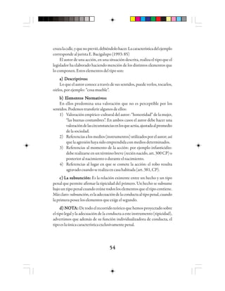 5454545454
cruzalacalle,yquenoprevió,debiéndolohacer.Lacaracterísticadelejemplo
corresponde al jurista E. Bacigalupo (1993: 85)
El autor de una acción, en una situación descrita, realiza el tipo que el
legislador ha elaborado haciendo mención de los distintos elementos que
lo componen. Estos elementos del tipo son:
a) Descriptivos:a) Descriptivos:a) Descriptivos:a) Descriptivos:a) Descriptivos:
Lo que el autor conoce a través de sus sentidos, puede verlos, tocarlos,
oírlos, por ejemplo: “cosa mueble”.
bbbbb) E) E) E) E) Elelelelelemememememennnnntttttos Nos Nos Nos Nos Nooooorrrrrmmmmmaaaaatttttivivivivivososososos:::::
En ellos predomina una valoración que no es perceptible por los
sentidos. Podemos transferir algunos de ellos:
1) Valoración empírico-cultural del autor: “honestidad” de la mujer,
“las buenas costumbres”. En ambos casos el autor debe hacer una
valoracióndelascircunstanciasenlosqueactúa,ajustadaalpromedio
delasociedad.
2) Referenciasalosmedios(instrumentos)utilizadosporelautor;así
quelaagresiónhayasidoemprendidaconmediosdeterminados.
3) Referencias al momento de la acción: por ejemplo infanticidio:
deberealizarseenuntérminobreve(reciénnacido,art.300CP)o
posterioralnacimientooduranteelnacimiento.
4) Referencias al lugar en que se comete la acción: el robo resulta
agravadocuandoserealizaencasahabitada(art.381,CP).
c)c)c)c)c) La subsunción:La subsunción:La subsunción:La subsunción:La subsunción: Es la relación existente entre un hecho y un tipo
penal que permite afirmar la tipicidad del primero. Un hecho se subsume
bajountipopenalcuandoreúnetodosloselementosqueeltipocontiene.
Másclaro:subsunción,eslaadecuacióndelaconductaaltipopenal,cuando
la primera posee los elementos que exige el segundo.
ddddd) N) N) N) N) NOOOOOTTTTTAAAAA::::: Detodo el recorrido teórico que hemos proyectado sobre
el tipo legal y la adecuación de la conducta a este instrumento (tipicidad),
advertimos que además de su función individualizadora de conducta, el
tipoeslaúnicacaracterísticaexclusivamentepenal.
 