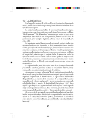 5555555555
4.2- La Antijuricidad4.2- La Antijuricidad4.2- La Antijuricidad4.2- La Antijuricidad4.2- La Antijuricidad
Eselsegundoelementodeloilícito.Unaacciónesantijurídicacuando
noestájustificada,searealizadaporuntipodeacciónodeomisión,odeun
tipo doloso o culposo.
La antijuricidad es, pues, la falta de autorización de la acción típica.
Matarorobarsonaccionestípicasporquelesionanlanormaqueestablece:
“No debes matar”, “No debes robar”; de manera que ambas acciones serán
antijurídicas si no cuentan con el amparo o el “permiso” de una causa de
justificación. (por ejemplo: “legítima defensa, estado de necesidad”, art.
328...CP).
En la práctica, reseña Maurach, que la teoría de la antijuricidad es una
teoría de la adecuación al derecho, es decir, una exposición de aquellos
hechos,queapesardelarealizacióndeltipo,nosonantijurídicosenelcaso
concreto,yportanto,irrelevantesparaelderechopenal. Esporestarazón,
según apunta Bacigalupo que lo correcto es plantear primero el problema
de la tipicidad. Así vemos que la antijuricidad se da o no se da: un hecho
típicoestájustificadoonoloestá,osea,noexistengradosdeantiju-ricidad:
los hechos no pueden ser, comparativamente considerados, más o menos
antijurídicos,debenserdeltodocontrariosalanormaparaqueposeanesta
característica.
Laresponsabilidadpenal.Paraqueelautordeunilícitopenalresponda
por el hecho cometido, debemos analizar las condiciones independiente-
mentedelosquedeterminanlaexistenciadeloilícito.
Actualmente prevalece la llamada “Teoría predominante de todos los
elementosdelaresponsabilidadenunaúnicacategoríaquesedesignaconla
expresión culpabilidad”. Y dentro de ésta, la capacidad de culpabilidad
(Imputabilidad), la cuestión de la conciencia de la antijuricidad (aquí se
trata el dolo, la culpa o negligencia) y las circunstancias que excluyen la
culpabilidad, bajo el nombre de Exigibilidad (Bacigalupo, 1998) Esto
significaqueelsujetoseráresponsableenlamedidaqueelEstadolepueda
exigir una respuesta determinada. Esta corriente garantista ha exhibido
contrastesanteladogmáticapunitivayelconceptodepolíticacriminal.
Otro sector de la teoría de la responsabilidad nos habla de la atribui-
bilidad(responsabilidadporelhecho)ydelaculpabilidadensentidoestricto.
Roxin, en su “Proyecto Alternativo” (1972), en Alemania, ha sustentado
otroscriterioscomo“invocabilidad,apostrofabilidadoabordabilidadpor
lanorma”.
 