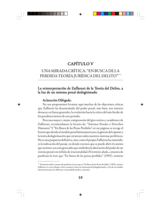 5959595959
CAPÍTULO VCAPÍTULO VCAPÍTULO VCAPÍTULO VCAPÍTULO V
UNAMIRADACRÍTICA:“ENBUSCADELA
PERDIDATEORÍAJURÍDICADELDELITO”****
La rLa rLa rLa rLa reieieieieinnnnnttttteeeeerprprprprprrrrretetetetetacióacióacióacióación de Zn de Zn de Zn de Zn de Zaffaffaffaffaffaaaaarrrrrooooonnnnni de li de li de li de li de la Ta Ta Ta Ta Teeeeeooooorrrrría del Día del Día del Día del Día del Delelelelelititititito, ao, ao, ao, ao, a
la luz de un sistema penal deslegitimadola luz de un sistema penal deslegitimadola luz de un sistema penal deslegitimadola luz de un sistema penal deslegitimadola luz de un sistema penal deslegitimado
AAAAAclclclclclaaaaarrrrracióacióacióacióación Obn Obn Obn Obn Obllllligigigigigadadadadadaaaaa:::::
No nos proponemos levantar aquí muchas de las objeciones críticas
que Zaffaroni ha desentrañado del poder penal; más bien, nos interesa
destacar, en líneas generales, la evolución hacia la crítica del más lúcido de
lospenalistaslatinosdeesteperíodo.
Para una mayor y mejor comprensión del giro teórico y académico de
Zaffaroni, recomendamos la lectura de: “Sistemas Penales y Derechos
Humanos” Y “En Busca de las Penas Perdidas”, en sus páginas se recoge el
horrorquedestilaelmodelopenallatinoamericano,lagénesisdelespantoy
lainsitadeslegitimaciónquearrastrantodosnuestrossistemasperiféricos.
Noesunapropuestadefinitiva,sino,comoelpropioZaffaronihasostenido:
es la indicación del paraje, en donde creemos que se puede abrir el camino
quetermineconestegenocidioquesimbolizalaaberracióndelpoderdeun
sistema penal con ínfulas de irracionalidad. El termino alude, a manera de
paráfrasis la tesis que “En busca de las penas perdidas” (1993), sostiene
****
El término alude, a manera de paráfrasis, la tesis que en “En Busca de las Penas Perdidas” (1993), sostiene
Zaffaroni, en cuyo enfoque critico arremete contra un sistema penal deslegitimitado, y a luz de un modelo
(latinoamericano) de deficiente racionalidad jurídica y humana.
 