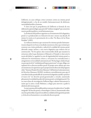 6060606060
Zaffaroni, en cuyo enfoque critico arremete contra un sistema penal
deslegitiminado y a luz de un modelo (latinoamericano) de deficiente
racionalidadjurídicayhumana.
Y claro está que la propedéutica de Zaffaroni se formula de una
elaboraciónepistemológicaquepartedel“realismomarginal”quecaracteriza
nuestraperiferiapolíticaysociallatinoamericana.
LaEvolucióndelprofesorargentinoeneltratamientodeladogmática
penal se va produciendo en el discurrir de más o menos una década. El
mismo lo reseña en la presentación de su obra “En Busca de las Penas
Perdidas”(1993).
La violencia intrínseca que encierran los sistemas penales latinoame-
ricanos despertó en él una ya incubada conciencia crítica que terminó por
construir una visión profunda y radical de la realidad del sistema penal,
abriendo campo, incluso, a una nueva dogmática que todavía está en
construcción. “En los quince años transcurridos desde que trazamos la
estructura sobre la que diseñamos el Manual y el Tratado (y claro está, la
teoría del delito) se agudizó la crisis de legitimidad del sistema penal, se
refinaron los instrumentos críticos y arreciaron las contradicciones y
antagonismosenlarealidadLatinoamericana”.Nohaylugaradudasdeque
esapercepcióndela“realidadpenalhispanoamericana”eslaqueobligaaun
replanteo de su discurso jurídico penal. El propio autor admite que estas
circunstanciasylaexperienciaqueleproporcionóladireccióndelprograma
sobre“SistemasPenalesDerechosHumanos”delInstitutoLatinoamericano
de Derechos Humanos (ILDH), incidieron ostensiblemente para que él
concebieralaideaponderabledereconstruirladogmáticajurídico-penalen
el marco de “un derecho penal garantizador y etizado, asumiendo
plenamentelarealidaddepoderdelsistemapenalysudeslegitimación”.En
esa nueva línea de investigación Zaffaroni llega a admitir básicamente la
razón que le asiste a Louk Hulsman y colegas para atreverse a pedir la
abolicióndelsistemapenal.
Lanuevaposturadelnotableprofesorentraporelsenderodeun“modelo
integrado”dederechopenalycriminológico(críticos),basamentadosobre
unaéticaprimordial,alapardeunadefensacuidadosadelasgarantíaspenales
y a la luz de un humanístico y reconducido discurso penal.
 
