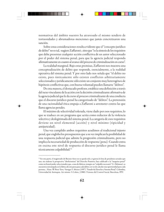 6262626262
normativas del ámbito nuestro ha atravesado el mismo sendero de
tortuosidades y abrumadoras menciones que jamás concretizaron una
sanción.
Sobre estas consideraciones resulta evidente que el “concepto jurídico
dedelito”noestal,-sugiereZaffaroni-,sinoque“eslasíntesisdelosrequisitos
que debe presentar cualquier acción conflictiva de un autor seleccionado
por el poder del sistema penal, para que la agencia judicial responda
afirmativamenteencuantoalavancedelprocesodecriminalizaciónencurso”.
La realidad marginal. Bajo estas premisas, Zaffaroni nos muestra una
conceptualización de delito que responde, esencialmente, a la realidad
operativa del sistema penal. Y por otro lado nos señala que “el delito no
existe, pues ónticamente sólo existen conflictos arbitrariamente
seleccionadosyjurídicamentesóloexisteunconjuntomuyheterogéneode
hipótesis conflictivas que, con buenavoluntad pueden llamarse “delitos”.
Deestamanera,eldestacadoprofesor,estableceunadefiniciónatravés
delnexovinculantedelaacciónconladecisióncriminalizanteafirmativade
laagenciajudicialqueledacursoalprocesocriminalizantedeunaconducta
que el discurso jurídico-penal ha categorizado de “delitos”. La pretensión
de una racionalidad ética empuja a Zaffaroni a arremeter contra las que
llamaagenciaspenales.
El máximo de selectividad tolerada, viene dado por esos requisitos, lo
que se traduce en un programa que actúa como reductor de la violencia
selectiva y deslegitimada del sistema penal. La categoría de esos requisitos
deviene un nivel elemental (acción) y nivel mínimo (tipicidad y
antijuricidad).
Una vez cumplido ambos requisitos acudimos al tradicional injusto
penal,queenglobalospresupuestosqueasuvezimplicanlaposibilidadde
una respuesta judicial que admite la progresión criminalizante, pero no
implica la necesariedad de producción de respuesta (pena). Cuando entra
en escena este nivel de respuesta el discurso jurídico penal le llama
técnicamenteculpabilidad.12
12
En esta parte, el magistrado de Buenos Aires no se queda solo, es gruesa la lista de penalistas actuales que
aun, sin endosar la perspectiva “abolícionista” del Derecho Punitivo, han calificado a la “maquina penal”
como un brutal poder seleccionador que, a mas de fabricar siempre un “culpable necesario” (L. Hulsman), se
encuentra entrampada en la fabrica de una pena para cada delito; en vez de calcular una oportunidad para cada
persona… Véase: W Pérez Toro, Vanegas Y. Alvarez (1997). “Estado de Derecho y Sistema Penal”. Colombia,
Universidad de Antioquia. Así mismo: S Cohen, (1988): Visiones del Control Social, Barcelona, PPV.
 