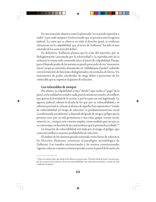 6464646464
En una situación objetiva como la planteada “no se puede reprochar a
nadie” y por ende tampoco al seleccionado que se presenta ante la agencia
judicial. La crisis que se observa en todo el derecho penal, se evidencia
claramente en la culpabilidad, que al tenor de Zaffaroni “ha sido el más
saturadodeloscaracteresdeldelito”.
En definitiva: Zaffaroni plantea que la crisis del reproche, por su
deslegitimación (acicateada por la selectividad) y la reproducción de la
violencia le restan todo contenido ético al juicio de culpabilidad. Porque
paraelllamadopoderdelosjuristasnopuedeprescindirdesus“momentos
éticos”,yaqueseconvertirá,únicamente,en“utilidadparaelpoder”,reducido
auninstrumentodefuncionesdeslegitimadoseirracionales,defuerza.Un
instrumento de poder, encubridor de mega delito y persecutor de los
vulnerablequeseexponenalaparatodeselección.
Los vulnerables de siempreLos vulnerables de siempreLos vulnerables de siempreLos vulnerables de siempreLos vulnerables de siempre
Por último, la culpabilidad (como “deuda”) que recibe el “pago” de la
pena),enlarealidadnoresuelvenada,pueslamismanoresuelveelconflicto
que genera la lesividad de la acción, y por lo tanto no está legitimada. La
agencia judicial cobrará la deuda de los que por su vulnerabilidad y su
esfuerzopersonalsecolocanalalcancedeaquella.Estaexposicióno“estado
de vulnerabilidad (el riesgo de selección) es predominantemente social
(condicionadasocialmente)ydependedelgradoderiesgoopeligroquela
persona corre por su sola pertenencia a una clase, grupo, estrato social,
minoría, etc., siempre más o menos amplio, como también por encajar en
unestereotipo,enfuncióndelascaracterísticasquelapersonaharecibido”.13
La situación de vulnerabilidad está dada por el riesgo, el peligro, que
comotalconllevaamayoresposibilidadesdeselección.
El análisis de los sistemas penales tomando como factor de referencia
los Derechos Humanos, constituye el paradigma metodológico de
Zaffaroni. Los tratados internacionales y las normas constitucionales
vigentescolocananuestrossistemaspenalescontralapareddelarazónyla
13
Esta es la noción clásica que desde Claus Roxin se conoce como “Derecho Penal de Autor” un juicio que,
por los caracteres de la persona, deriva en reprochabilidad; una valoración autoritaria y carente de toda
condición de Justicia.
 