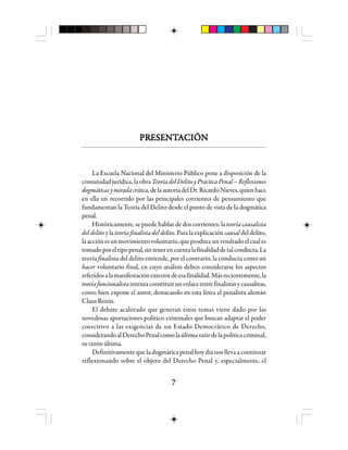 77777
PRPRPRPRPREEEEESSSSSEEEEENNNNNTTTTTAAAAACCCCCIIIIIÓÓÓÓÓNNNNN
La Escuela Nacional del Ministerio Público pone a disposición de la
comunidadjurídica,laobra TeoríadelDelitoyPrácticaPenal–Reflexiones
dogmáticasymiradacrítica,delaautoríadelDr.RicardoNieves,quienhace
en ella un recorrido por las principales corrientes de pensamiento que
fundamentan la Teoría del Delito desde el punto de vista de la dogmática
penal.
Históricamente, se puede hablar de dos corrientes: la teoría causalista
del delito y la teoría finalista del delito. Para la explicación causal del delito,
laacciónesunmovimientovoluntario,queproduceunresultadoelcuales
tomadoporeltipopenal,sintenerencuentalafinalidaddetalconducta.La
teoría finalista del delito entiende, por el contrario, la conducta como un
hacer voluntario final, en cuyo análisis deben considerarse los aspectos
referidosalamanifestaciónexteriordeesafinalidad.Másrecientemente,la
teoríafuncionalistaintentaconstituirunenlaceentrefinalistasycausalitas,
como bien expone el autor, destacando en esta línea el penalista alemán
ClausRoxin.
El debate acalorado que generan estos temas viene dado por las
novedosas aportaciones político-criminales que buscan adaptar el poder
coercitivo a las exigencias de un Estado Democrático de Derecho,
considerandoalDerechoPenalcomolaúltimaratiodelapolíticacriminal,
surazónúltima.
Definitivamente que la dogmática penal hoy día nos lleva a continuar
reflexionando sobre el objeto del Derecho Penal y, especialmente, el
 