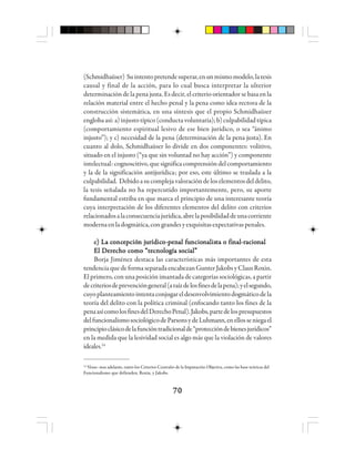 7070707070
(Schmidhaüser) Suintentopretendesuperar,enunmismomodelo,latesis
causal y final de la acción, para lo cual busca interpretar la ulterior
determinación de la pena justa. Es decir, el criterio orientador se basa en la
relación material entre el hecho penal y la pena como idea rectora de la
construcción sistemática, en una síntesis que el propio Schmidhaüser
englobaasí:a)injustotípico(conductavoluntaria);b)culpabilidadtípica
(comportamiento espiritual lesivo de ese bien jurídico, o sea “ánimo
injusto”); y c) necesidad de la pena (determinación de la pena justa). En
cuanto al dolo, Schmidhaüser lo divide en dos componentes: volitivo,
situado en el injusto (“ya que sin voluntad no hay acción”) y componente
intelectual: cognoscitivo,quesignificacomprensióndelcomportamiento
y la de la significación antijurídica; por eso, este último se traslada a la
culpabilidad. Debidoasucomplejavaloracióndeloselementosdeldelito,
la tesis señalada no ha repercutido importantemente, pero, su aporte
fundamental estriba en que marca el principio de una interesante teoría
cuya interpretación de los diferentes elementos del delito con criterios
relacionadosalaconsecuenciajurídica,abrelaposibilidaddeunacorriente
modernaenladogmática,congrandesyexquisitasexpectativaspenales.
ccccc) La c) La c) La c) La c) La coooooncncncncnceeeeepppppciócióciócióción jn jn jn jn juuuuurrrrrídídídídídicicicicicooooo-----pppppeeeeennnnnaaaaal fl fl fl fl fuuuuuncioncioncioncioncionnnnnaaaaalllllisisisisisttttta o fia o fia o fia o fia o finnnnnaaaaalllll-----rrrrracioacioacioacioacionnnnnaaaaalllll
El Derecho como “tecnología social”El Derecho como “tecnología social”El Derecho como “tecnología social”El Derecho como “tecnología social”El Derecho como “tecnología social”
Borja Jiménez destaca las características más importantes de esta
tendenciaquedeformaseparadaencabezanGunterJakobsyClausRoxin.
El primero, con una posición imantada de categorías sociológicas, a partir
decriteriosdeprevencióngeneral(araízdelosfinesdelapena);yelsegundo,
cuyoplanteamientointentaconjugareldesenvolvimientodogmáticodela
teoría del delito con la política criminal (enfocando tanto los fines de la
penaasícomolosfinesdelDerechoPenal).Jakobs,partedelospresupuestos
delfuncionalismosociológicodeParsonsydeLuhmann,enellosseniegael
principioclásicodelafuncióntradicionalde“proteccióndebienesjurídicos”
en la medida que la lesividad social es algo más que la violación de valores
ideales.14
14
Véase: mas adelante, tanto los Criterios Centrales de la Imputación Objetiva, como las base teóricas del
Funcionalismo que defienden, Roxin, y Jakobs.
 
