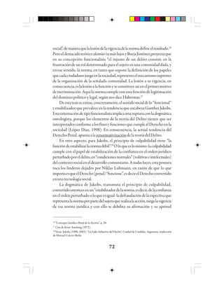 7272727272
social”,demaneraquelalesióndelavigenciadelanormadefineelresultado.16
PeroeldestacadoteóricoalemánvamáslejosyBorjaJiménezproyectaque
en su concepción funcionalista “el injusto de un delito consiste en la
frustracióndeunroldeterminadoparaelsujetoenunacomunidaddada,y
en ese sentido, la norma, en tanto que supone la definición de los papeles
quecadaciudadanojuegaenlasociedad,representaelmecanismosupremo
de la organización de la señalada comunidad. La lesión a su vigencia, en
consecuencia,eslalesiónalafunciónyseconstituyeasíenelprimermotivo
deincriminación.Aquílanormacumpleconunafuncióndelegitimación
del dominio político y legal, según nos dice Habermas.17
Deestatesisseextrae,concretamente,elsentidosocialdelo“funcional”
yestabilizadorqueprevaleceenlatendenciaqueencabezaGuntherJakobs.
Estaorientacióndetipofuncionalistaimplicaunarupturaconladogmática
ontologista, porque los elementos de la teoría del Delito tienen que ser
interpretadosconformealosfinesyfuncionesquecumpleelDerechoenla
sociedad (López Díaz, 1998). En consecuencia, la actual tendencia del
DerechoPenal,apuntaalarenormativízacióndelateoríadelDelito.
En otro aspecto, para Jakobs, el principio de culpabilidad tiene “la
funcióndeestabilizarlanormadébil”.18
Oloqueeslomismo:laculpabilidad
cumple con el papel de estabilización de la confianza en el orden jurídico
perturbadoporeldelito,en“condicionesnormales”(volitivaseintelectuales)
delcontextosocialeneldesarrollocomunitario.Atodasluces,estapostura
toca los linderos dejados por Niklas Luhmann, en razón de que lo que
importaesqueelDerecho(penal)“funcione”,esdecirelDerechoconvertido
enunatecnologíasocial.
La dogmática de Jakobs, transmuta el principio de culpabilidad,
convertidoentoncesenun“estabilizadordelanorma,esdecir,delaconfianza
enelordenperturbadooloqueesigual:ladefraudacióndelaexpectivaque
representalanormaporpartedelsujetoquerealizalaacción,niegalavigencia
de esa norma jurídica y con ello se debilita su afirmación y su aptitud
16
“Concepto Jurídico Penal de la Acción”, p. 20.
17
Cita de Knut Amelung (1972).
18
Véase: Jakobs (1990, 2003): “La Lado Subjetivo del Hecho”, Ciudad de Córdoba, Argentina, traducción
de Manual Cancio Meliá.
 