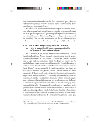 7373737373
funciona de equilibrio en el desarrollo de la comunidad para Jakobs en
ordenamiento jurídico “nenecita resarcirse frente a las violaciones de su
mandato,paramantenersufirmeza.
EsafidelidadalDerechoexperimentaunacategoríadevalorensimisma,
algopeligrosoparaelordenjurídicoquevevariarlospresupuestoshodales
del principio de culpabilidad el que no dependerá ya de las circunstancias
especificasdelsujetonidelimitantesdelpoderpenal(garantíafundamental
delindividuo),“sino tansolocomounaatenciónalasnecesidadesderivadas
delapenaensufunciónmediatadeprevencióngeneral”(BorjaJiménez).
6.2- C6.2- C6.2- C6.2- C6.2- Clllllaaaaauuuuus Rs Rs Rs Rs Roooooxixixixixinnnnn: D: D: D: D: Dooooogggggmmmmmáááááttttticicicicica y Pa y Pa y Pa y Pa y Pooooolllllítítítítíticicicicica Ca Ca Ca Ca Crrrrriiiiimmmmmiiiiinnnnnaaaaalllll
A)A)A)A)A) HHHHHacia lacia lacia lacia lacia la sa sa sa sa suuuuupppppeeeeerrrrracióacióacióacióación del hen del hen del hen del hen del herrrrrmetmetmetmetmetisisisisismo domo domo domo domo dogggggmmmmmáááááttttticicicicicooooo. P. P. P. P. Pooooorrrrr
uuuuun “Sisn “Sisn “Sisn “Sisn “Sisttttteeeeemmmmma de Da de Da de Da de Da de Deeeeerrrrreeeeecho Pcho Pcho Pcho Pcho Peeeeennnnnaaaaal Al Al Al Al Abbbbbieieieieierrrrrtttttooooo”””””
En1970(Berlín)ClausRoxin(“PolíticaCriminalySistemadeDerecho
Penal, traducción de Muñoz Conde) propone acabar con la tajante
separaciónentreDerechoPenalyPolíticaCriminal,asuentenderunaobra
que un siglo atrás había realizado Frank Von Liszt. Las razones que ha
exhibidoRoxinparaterminarconelalejamientodelDerechoPenalconla
PolíticaCriminalobedecenalanecesidaddecrearun“SistemadeDerecho
Penal Abierto”, esto es, susceptible de recibir valoraciones que tildan sus
conceptosyvaloresporlavíapolíticocriminal.19
Yeneseordeneldestacado
catedrático de Berlín señala los tres requisitos fundamentales que deben
exigirse a un sistema fructífero: 1) Claridad y ordenación conceptual, 2)
referenciaalarealidadyorientaciónenfinalidadespolítico-criminales,rasgos
que,asujuicio,nohanpodidopresentarnielneo-Kantismonielfinalismo.
Roxintratadesuperarlaprimeracorrienteenloatinenteasuvagaydifusa
orientación hacia los valores culturales, empleando un específico criterio
jurídico-penal: los fundamentos político-criminales de la moderna teoría
delapena.Enestapendiente-señalaBorjaJiménez-Roxinescoherentecon
el planteamiento final-racional, si bien orienta su estudio, desde el primer
momento,haciaconsideracionesdepolíticacriminal.(Roxin). Deahíque,
19
Un amplio enfoque de esta postura esta contenida en: Roxin C (1997) “Derecho Penal Parte General,
Tomo I (Fundamentos de la Teoría Jurídica del Delito)”, trac.. de D. M. Luzón Peña, España.
 