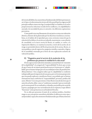 7474747474
delateoríadeldelito,lascaracterísticasfundamentalesdelilícitopermanecen
así:eltipoesladeterminacióntécnicadelaleypenalbajolasexigenciasdel
principionullumcrimensinelege;laantijuricidad,eselámbitoenelcualse
proporcionan las soluciones sociales de los conflictos, y la culpabilidad es
asociada a la necesidad de pena en atención a las diferentes aspiraciones
preventivas.
Comopuedeversemuyllanamente,deestejuicioseextraeunavaloración
distintaydistantedelasplanteadasporlasdoctrinasneoclásicasyraciona-
listas, en el ámbito de la tipicidad, pues estas corrientes tratan de que la
relacióndelosdelitosylaacciónseareducida,mayormente,aunarelación
de causalidad; en la nueva teoría de Roxin, en cambio, se vuelve a la
imputación objetiva y se examina la creación, a través de la acción, de un
riesgo no permitido dentro del fin de protección de la norma. Roxin, en
otras palabras, trata de superar las categorías científico-naturales o lógicas
de la causalidad, orientado por el favor de una explicación exclusiva de
valoraciónjurídica.
B)B)B)B)B) “D“D“D“D“Dooooogggggmmmmmáááááttttticicicicica pa pa pa pa peeeeennnnnaaaaal al al al al al sel sel sel sel serrrrrvvvvvicio de licio de licio de licio de licio de la ra ra ra ra resoesoesoesoesolllllucióucióucióucióución de losn de losn de losn de losn de los
problemas que presenta la realidad de la vida social”problemas que presenta la realidad de la vida social”problemas que presenta la realidad de la vida social”problemas que presenta la realidad de la vida social”problemas que presenta la realidad de la vida social”
Elotroaspectoinnovadordelasistemáticaracional-finalesla“extensión
delaculpabilidad”alacategoríade“responsabilidad”. Esdecir,quesetrata
de que el autor de un injusto penal pueda merecer la pena por su “culpabi-
lidad”,peroalmismotiempoporunanecesidadpreventivadepenalización.
(Borja Jiménez) Esta categoría indica que la culpabilidad es condición
indispensableparalaimposicióndeunapena,peroenlamismaproporción
que ésta pueda explicarse y justificarse frente a necesidades que se limitan
mutuamente hasta conformar la “responsabilidad” personal y jurídica del
autor.(Roxin) Conestasprecisiones,ClausRoxintratadedecirnosqueel
autordeunhecho,deber estaren“condicionesnormales”,parasermotivado
porlanormapenal.Ensutrasfondosevislumbraunajustificaciónsocialde
la pena y propugna por una racionalización de la respuesta, la que deberá
“funcionar”comoprotectoraenunEstadodeDerecho.
En su afán por presentar el matiz de su realismo jurídico, Antolisei
niega en una concepción naturalística del delito, la diferencia entre tipo y
antijuricidadyseparadosmomentosfundamentalesqueélllamaelemento
 