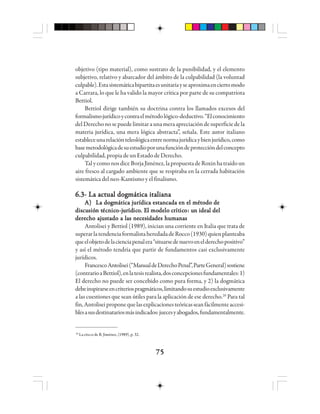 7575757575
objetivo (tipo material), como sustrato de la punibilidad, y el elemento
subjetivo, relativo y abarcador del ámbito de la culpabilidad (la voluntad
culpable).Estasistemáticabipartitaesunitariayseaproximaenciertomodo
a Carrara, lo que le ha valido la mayor crítica por parte de su compatriota
Bettiol.
Bettiol dirige también su doctrina contra los llamados excesos del
formalismojurídicoycontraelmétodológico-deductivo.“Elconocimiento
delDerechonosepuedelimitaraunameraapreciacióndesuperficiedela
materia jurídica, una mera lógica abstracta”, señala. Este autor italiano
estableceunarelaciónteleológicaentrenormajurídicaybienjurídico,como
basemetodológicadesuestudioporunafuncióndeproteccióndelconcepto
culpabilidad,propiadeunEstadodeDerecho.
TalycomonosdiceBorjaJiménez,lapropuestadeRoxinhatraídoun
aire fresco al cargado ambiente que se respiraba en la cerrada habitación
sistemática del neo-Kantismo y el finalismo.
6.3- La actual dogmática italiana6.3- La actual dogmática italiana6.3- La actual dogmática italiana6.3- La actual dogmática italiana6.3- La actual dogmática italiana
A)A)A)A)A) La dogmática jurídica estancada en el método deLa dogmática jurídica estancada en el método deLa dogmática jurídica estancada en el método deLa dogmática jurídica estancada en el método deLa dogmática jurídica estancada en el método de
dddddiscuiscuiscuiscuiscusiósiósiósiósión tn tn tn tn tééééécccccnnnnnicicicicicooooo-j-j-j-j-juuuuurrrrrídídídídídicicicicicooooo. E. E. E. E. El mol mol mol mol modelo cdelo cdelo cdelo cdelo crrrrrítítítítíticicicicicooooo: u: u: u: u: un idean idean idean idean ideal dell dell dell dell del
derecho ajustado a las necesidades humanasderecho ajustado a las necesidades humanasderecho ajustado a las necesidades humanasderecho ajustado a las necesidades humanasderecho ajustado a las necesidades humanas
Antolisei y Bettiol (1989), inician una corriente en Italia que trata de
superarlatendenciaformalistaheredadadeRocco(1930)quienplanteaba
queelobjetodelacienciapenalera“situarsedenuevoenelderechopositivo”
y así el método tendría que partir de fundamentos casi exclusivamente
jurídicos.
FrancescoAntolisei(“ManualdeDerechoPenal”,ParteGeneral)sostiene
(contrarioaBettiol),enlatesisrealista,dosconcepcionesfundamentales:1)
El derecho no puede ser concebido como pura forma, y 2) la dogmática
debeinspirarseencriteriospragmáticos,limitandosuestudioexclusivamente
a las cuestiones que sean útiles para la aplicación de ese derecho.20
Para tal
fin,Antoliseiproponequelasexplicacionesteóricasseanfácilmenteaccesi-
blesasusdestinatariosmásindicados:juecesyabogados,fundamentalmente.
20
La cita es de B. Jiménez, (1989), p. 32.
 