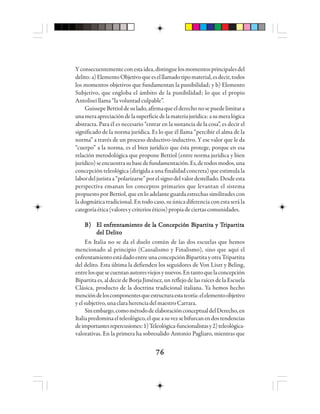 7676767676
Yconsecuentementeconestaidea,distinguelosmomentosprincipalesdel
delito:a)ElementoObjetivoqueeselllamadotipomaterial,esdecir,todos
los momentos objetivos que fundamentan la punibilidad; y b) Elemento
Subjetivo, que engloba el ámbito de la punibilidad; lo que el propio
Antolisei llama “la voluntad culpable”.
GuissepeBettioldesulado,afirmaqueelderechonosepuedelimitara
unameraapreciacióndelasuperficiedelamateriajurídica:asumeralógica
abstracta. Para él es necesario “entrar en la sustancia de la cosa”, es decir el
significado de la norma jurídica. Es lo que él llama “percibir el alma de la
norma” a través de un proceso deductivo-inductivo. Y ese valor que le da
“cuerpo” a la norma, es el bien jurídico que ésta protege, porque en esa
relación metodológica que propone Bettiol (entre norma jurídica y bien
jurídico)seencuentrasubasedefundamentación.Es,detodosmodos,una
concepción teleológica (dirigida a una finalidad concreta) que estimula la
labordeljuristaa“polarizarse”porelsignodelvalordestellado.Desdeesta
perspectiva emanan los conceptos primarios que levantan el sistema
propuestoporBettiol,queenloadelanteguardaestrechassimilitudescon
la dogmática tradicional. En todo caso, su única diferencia con esta será la
categoríaética(valoresycriterioséticos)propiadeciertascomunidades.
B)B)B)B)B) EEEEEl el el el el ennnnnfrfrfrfrfreeeeennnnntttttaaaaammmmmieieieieiennnnnttttto de lo de lo de lo de lo de la Coa Coa Coa Coa Concncncncnceeeeepppppciócióciócióción Bn Bn Bn Bn Biiiiipppppaaaaarrrrrtttttititititita y Ta y Ta y Ta y Ta y Trrrrriiiiipppppaaaaarrrrrtttttitititititaaaaa
del Delitodel Delitodel Delitodel Delitodel Delito
En Italia no se da el duelo común de las dos escuelas que hemos
mencionado al principio (Causalismo y Finalismo), sino que aquí el
enfrentamiento está dadoentreuna concepciónBipartitayotraTripartita
del delito. Esta última la defienden los seguidores de Von Liszt y Beling,
entrelosquesecuentanautoresviejosynuevos.Entantoquelaconcepción
Bipartita es, al decir de Borja Jiménez, un reflejo de las raíces de la Escuela
Clásica, producto de la doctrina tradicional italiana. Ya hemos hecho
mencióndeloscomponentesqueestructuraestateoría:elelementoobjetivo
yelsubjetivo,unaclaraherenciadelmaestroCarrara.
Sinembargo,comométododeelaboraciónconceptualdelDerecho,en
Italiapredominaelteleológico,elqueasuvezsebifurcanendostendencias
deimportantesrepercusiones:1)Teleológica-funcionalistasy2)teleológica-
valorativas. En la primera ha sobresalido Antonio Pagliaro, mientras que
 