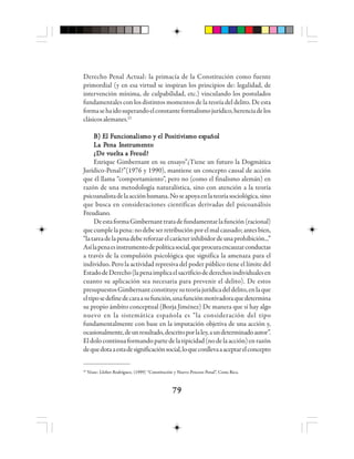 7979797979
Derecho Penal Actual: la primacía de la Constitución como fuente
primordial (y en esa virtud se inspiran los principios de: legalidad, de
intervención mínima, de culpabilidad, etc.) vinculando los postulados
fundamentales con los distintos momentos de la teoría del delito. De esta
formasehaidosuperandoelconstanteformalismojurídico,herenciadelos
clásicosalemanes.22
B) EB) EB) EB) EB) El Fl Fl Fl Fl Fuuuuuncioncioncioncioncionnnnnaaaaalllllisisisisismo y el Pmo y el Pmo y el Pmo y el Pmo y el Positositositositositivivivivivisisisisismo esmo esmo esmo esmo espppppaaaaañoñoñoñoñolllll
La PLa PLa PLa PLa Peeeeennnnna Ia Ia Ia Ia Innnnnssssstttttrrrrruuuuumememememennnnntttttooooo
¿¿¿¿¿DDDDDe ve ve ve ve vuelueluelueluelttttta a Fa a Fa a Fa a Fa a Frrrrreudeudeudeudeud?????
Enrique Gimbernant en su ensayo”¿Tiene un futuro la Dogmática
Jurídico-Penal?”(1976 y 1990), mantiene un concepto causal de acción
que él llama “comportamiento”, pero no (como el finalismo alemán) en
razón de una metodología naturalística, sino con atención a la teoría
psicoanalistadelaacciónhumana.Noseapoyaenlateoríasociológica,sino
que busca en consideraciones científicas derivadas del psicoanálisis
Freudiano.
DeestaformaGimbernanttratadefundamentarlafunción(racional)
quecumplelapena:nodebeserretribuciónporelmalcausado;antesbien,
“latareadelapenadebereforzarelcarácterinhibidordeunaprohibición...”
Asílapenaesinstrumentodepolíticasocial,queprocuraencauzarconductas
a través de la compulsión psicológica que significa la amenaza para el
individuo. Pero la actividad represiva del poder público tiene el límite del
EstadodeDerecho(lapenaimplicaelsacrificiodederechosindividualesen
cuanto su aplicación sea necesaria para prevenir el delito). De estos
presupuestosGimbernantconstituyesuteoríajurídicadeldelito,enlaque
eltiposedefinedecaraasufunción,unafunciónmotivadoraquedetermina
su propio ámbito conceptual (Borja Jiménez) De manera que si hay algo
nuevo en la sistemática española es “la consideración del tipo
fundamentalmente con base en la imputación objetiva de una acción y,
ocasionalmente,deunresultado,descritoporlaley,aundeterminadoautor”.
Eldolocontinuaformandopartedelatipicidad(nodelaacción)enrazón
dequedotaaestadesignificaciónsocial,loqueconllevaaaceptarelconcepto
22
Véase: Llobet Rodríguez, (1999) “Constitución y Nuevo Proceso Penal”, Costa Rica.
 